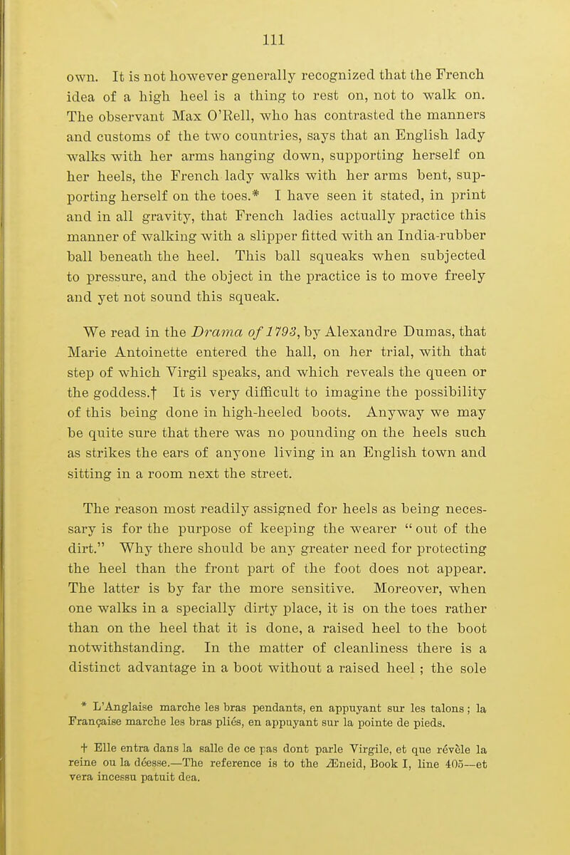 own. It is not however generally recognized that the French idea of a high heel is a thing to rest on, not to walk on. The observant Max O'Rell, who has contrasted the manners and customs of the two countries, says that an English lady walks with her arms hanging down, supporting herself on her heels, the French lady walks with her arms bent, sup- porting herself on the toes.* I have seen it stated, in print and in all gravity, that French ladies actually practice this manner of walking with a slipper fitted with an India-rubber ball beneath the heel. This ball squeaks when subjected to pressure, and the object in the practice is to move freely and yet not sound this squeak. We read in the Drama of1793, by Alexandre Dumas, that Marie Antoinette entered the hall, on her trial, with that step of which Virgil speaks, and which reveals the queen or the goddess.| It is very difficult to imagine the possibility of this being done in high-heeled boots. Anyway we may be quite sure that there was no pounding on the heels such as strikes the ears of anyone living in an English town and sitting in a room next the street. The reason most readily assigned for heels as being neces- sary is for the purpose of keeping the wearer  out of the dirt. Why there should be any greater need for protecting the heel than the front part of the foot does not appear. The latter is by far the more sensitive. Moreover, when one walks in a specially dirty place, it is on the toes rather than on the heel that it is done, a raised heel to the boot notwithstanding. In the matter of cleanliness there is a distinct advantage in a boot without a raised heel ; the sole * L'Anglaise marche les bras pendants, en appuyant sur les talons; la Francaise marche les bras plies, en appuyant sur la pointe de pieds. + Elle entra dans la salle de ce pas dont parle Virgile, et que revele la reine ou la deesse— The reference is to the iEneid, Book I, line 405—et vera incessu patuit dea.