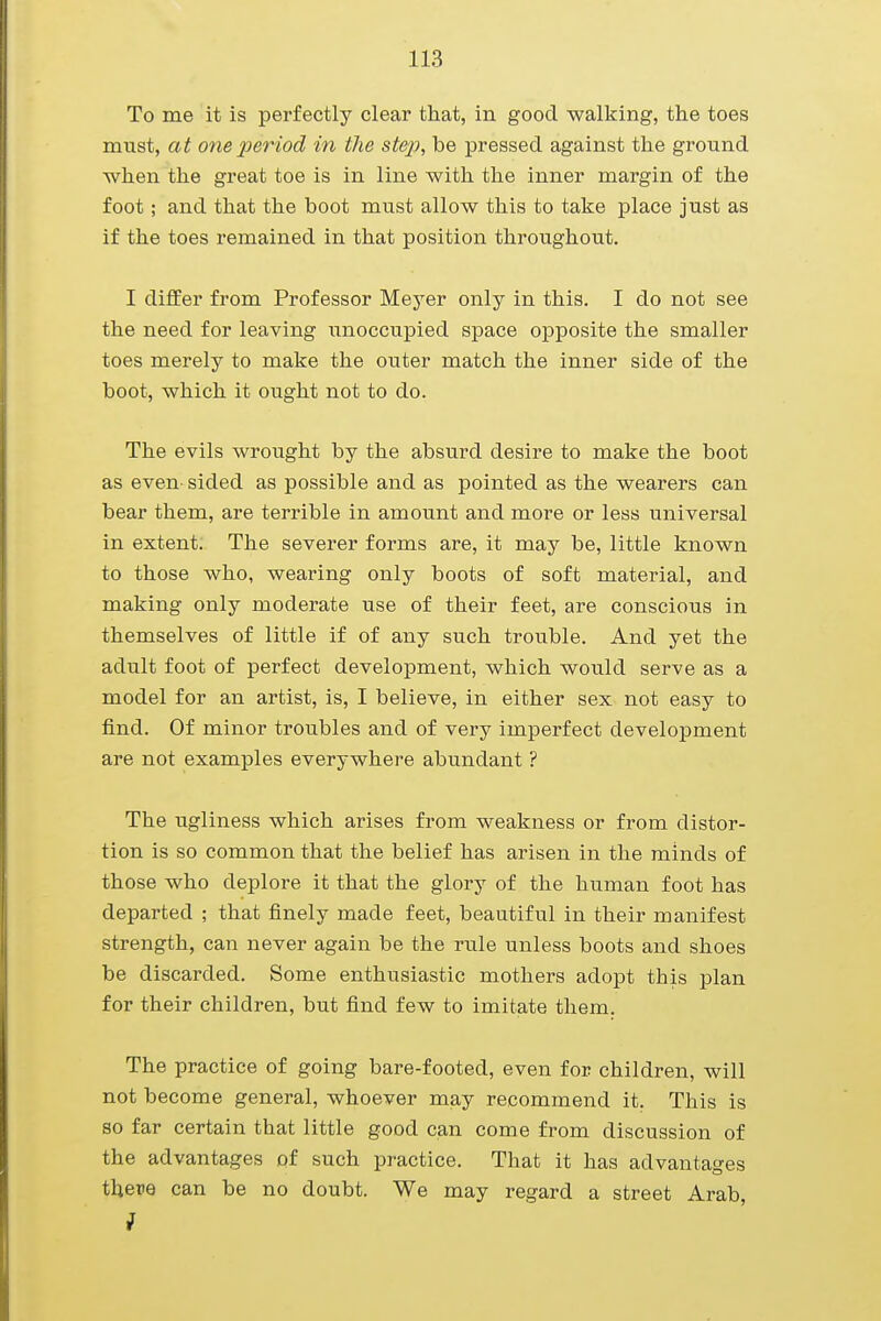 To me it is perfectly clear that, in good walking, the toes must, at one period in the step, be pressed against the ground when the great toe is in line with the inner margin of the foot; and that the boot must allow this to take place just as if the toes remained in that position throughout. I differ from Professor Meyer only in this. I do not see the need for leaving unoccupied space opposite the smaller toes merely to make the outer match the inner side of the boot, which it ought not to do. The evils wrought by the absurd desire to make the boot as even sided as possible and as pointed as the wearers can bear them, are terrible in amount and more or less universal in extent. The severer forms are, it may be, little known to those who, wearing only boots of soft material, and making only moderate use of their feet, are conscious in themselves of little if of any such trouble. And yet the adult foot of perfect development, which would serve as a model for an artist, is, I believe, in either sex not easy to find. Of minor troubles and of very imperfect development are not examples everywhere abundant ? The ugliness which arises from weakness or from distor- tion is so common that the belief has arisen in the minds of those who deplore it that the glory of the human foot has departed ; that finely made feet, beautiful in their manifest strength, can never again be the rule unless boots and shoes be discarded. Some enthusiastic mothers adopt this plan for their children, but find few to imitate them. The practice of going bare-footed, even for children, will not become general, whoever may recommend it. This is so far certain that little good can come from discussion of the advantages of such practice. That it has advantages there can be no doubt. We may regard a street Arab, i