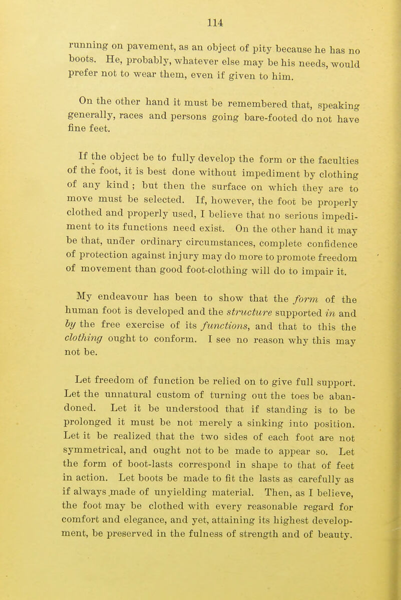 running on pavement, as an object of pity because he has no boots. He, probably, whatever else may be his needs, would prefer not to wear them, even if given to him. On the other hand it must be remembered that, speaking generally, races and persons going bare-footed do not have fine feet. If the object be to fully develop the form or the faculties of the foot, it is best done without impediment by clothing of any kind ; but then the surface on which they are to move must be selected. If, however, the foot be properly clothed and properly used, I believe that no serious impedi- ment to its functions need exist. On the other hand it may be that, under ordinary circumstances, complete confidence of protection against injury may do more to promote freedom of movement than good foot-clothing will do to impair it. My endeavour has been to show that the form of the human foot is developed and the structure supported in and by the free exercise of its functions, and that to this the clothing ought to conform. I see no reason why this may not be. Let freedom of function be relied on to give full support. Let the unnatural custom of turning out the toes be aban- doned. Let it be understood that if standing is to be prolonged it must be not merely a sinking into position. Let it be realized that the two sides of each foot are not symmetrical, and ought not to be made to appear so. Let the form of boot-lasts correspond in shape to that of feet in action. Let boots be made to fit the lasts as carefully as if always made of unyielding material. Then, as I believe, the foot may be clothed with every reasonable regard for comfort and elegance, and yet, attaining its highest develop- ment, be preserved in the fulness of strength and of beauty.