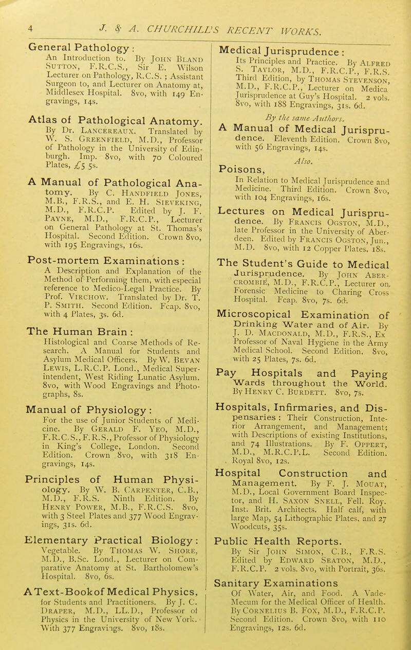 General Pathology: An Introduction to. By John Bland Sutton, F.R.C.S., Sir E. Wilson Lecturer on Pathology, R.C.S. ; Assistant Surgeon to, and Lecturer on Anatomy at, Middlesex Hospital. 8vo, with 149 En- gravings, 14s. Atlas of Pathological Anatomy. By Dr. Lancereaux. Translated by W. S. Greenfield, M.D., Professor of Pathology in the University of Edin- burgh. Imp. 8vo, with 70 Coloured Plates, £s 5s- A Manual of Pathological Ana- tomy. By C. Handheld Jones, M.B., F.R.S., and E. H. Sieveiung, M.D., F.R.C.P. Edited by J. F. Payne, M.D., F.R.C.P., Lecturer on General Pathology at St. Thomas's Hospital. Second Edition. Crown 8vo, with 195 Engravings, 16s. Post-mortem Examinations: A Description and Explanation of the Method of Performing them, with especial reference to Medico-Legal Practice. By Prof. Virchow. Translated by Dr. T. P. Smith. Second Edition. Fcap. 8vo, with 4 Plates, 3s. 6d. The Human Brain: Histological and Coarse Methods of Re- search. A Manual for Students and Asylum Medical Officers. By W. Bevan Lewis, L.R.C.P. Lond., Medical Super- intendent, West Riding Lunatic Asylum. 8vo, with Wood Engravings and Photo- graphs, 8s. Manual of Physiology: For the use of Junior Students of Medi- cine. By Gerald F. Yeo, M.D., F.R.C.S., F.R.S., Professor of Physiology in King's College, London. Second Edition. Crown 8vo, with 318 En- gravings, 14s. Principles of Human Physi- ology. By W. B. Carpenter, C.B., M.D., F.R.S. Ninth Edition. By Henry Power, M.B., F.R.C.S. 8vo, with 3 Steel Plates and 377 Wood Engrav- ings, 3is. 6d. Elementary Practical Biology: Vegetable. By Thomas W. Shore, M.D., B.Sc. Lond., Lecturer on Com- parative Anatomy at St. Bartholomew 's Hospital. 8vo, 6s. AText-Bookof Medical Physics. for Students and Practitioners. By J. C. Draper, M.D., LL.D., Professor ol Physics in the University of New York. Medical Jurisprudence: Its Principles and Practice. By Alfred S. Taylor, M.D., F.R.C.P., F.R.S. Third Edition, by Thomas Stevenson, M.D., F.R.C.P., Lecturer on Medica Jurisprudence at Guy's Hospital. 2 vols. 8vo, with 188 Engravings, 31s. 6d. By the same Authors. A Manual of Medical Jurispru- dence. Eleventh Edition. Crown 8vo, with 56 Engravings, 14s. Also. Poisons, In Relation to Medical Jurisprudence and Medicine. Third Edition. Crown 8vo, with 104 Engravings, 16s. Lectures on Medical Jurispru- dence. By Francis Ogston, M.D., late Professor in the University of Aber- deen. Edited by Francis Ogston, Tun., M.D. 8vo, with 12 Copper Plates, 18s. The Student's Guide to Medical Jurisprudence. By John Aber- cromhie, M.D., F.R.C.P., Lecturer on. Forensic Medicine to Charing Cross Hospital. Fcap. 8vo, 7s. 6cK Microscopical Examination of Drinking Water and of Air. By J. D. Macdonald, M.D., F.R.S., Ex Professor of Naval Hygiene in the Army Medical School. Second Edition. 8vo, with 25 Plates, 7s. 6d. Pay Hospitals and Paying Wards throughout the World. By Henry C. Burdett. 8vo, 7s. Hospitals, Infirmaries, and Dis- pensaries : Their Construction, Inte- rior Arrangement, and Management; with Descriptions of existing Institutions, and 74 Illustrations. By F. Oppert, M.D., M.R.C.P.L. Second Edition. . Royal 8vo, 12s. Hospital Construction and Management. By F. J. Mouat, M.D., Local Government Board Inspec- tor, and H. Saxon Snell, Fell. Roy. Inst. Brit. Architects. Half calf, with large Map, 54 Lithographic Plates, and 27 Woodcuts, 35s. Public Health Reports. By Sir John Simon, C.B., F.R.S. Edited by Edward Seaton, M.D., F.R.C.P. 2 vols. 8vo, with Portrait, 36s. Sanitary Examinations Of Water, Air, and Food. A Yade- Mecum for the Medical Officer of Health. By Cornelius B. Fox, M.D., F.R.C.P. Second Edition. Crown Svo, with 110