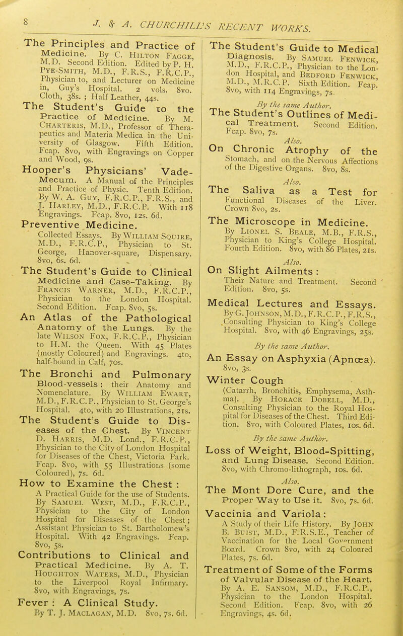 WORKS. The Principles and Practice of Medicine. By C. Hilton Fagge, M.D. Second Edition. Edited by P H Pye-Smith, M.D., F.R.S., F.R.C.P.', Physician to, and Lecturer on Medicine in, Guy's Hospital. 2 vols. 8vo. Cloth, 38s. ; Half Leather, 44s. The Student's Guide 10 the Practice of Medicine. By M Charteris, M.D., Professor of Thera- peutics and Materia Medica in the Uni- versity of Glasgow. Fifth Edition. P'cap. 8vo, with Engravings on Copper and Wood, 9s. Hooper's Physicians' Vade- Mecum. A Manual of the Principles and Practice of Physic. Tenth Edition. By W. A. Guy, F.R.C.P., F.R.S., and J. Harley, M.D., F.R.C.P. With 118 Engravings. Fcap. 8vo, 12s. 6d. Preventive Medicine. Collected Essays. By William Squire, M.D., F.R.C.P., Physician to St. George, Hanover-square, Dispensary. 8vo, 6s. 6d. The Student's Guide to Clinical Medicine and Case-Taking. By Francis Warner, M.D., F.R.C.P., Physician to the London Hospital. Second Edition. Fcap. 8vo, 5s. An Atlas of the Pathological Anatomy of the Lungs. By the late Wilson Fox, F.R.C.P., Physician to H.M. the Queen. With 45 Plates (mostly Coloured) and Engravings. 4to, half-bound in Calf, 70s. The Bronchi and Pulmonary Blood-vessels: their Anatomy and Nomenclature. By William Ewart, M.D., F.R.C.P., Physician to St. George's Hospital. 4to, with 20 Illustrations, 21s. The Student's Guide to Dis- eases of the Chest. By Vincent D. Harris, M.D. Lond., F.R.C.P., Physician to the City of London Hospital for Diseases of the Chest, Victoria Park. Fcap. 8vo, with 55 Illustrations (some Coloured), 7s. 6d. How to Examine the Chest : A Practical Guide for the use of Students. By Samuel West, M.D., F.R.C.P., Physician to the City of London Hospital for Diseases of the Chest; Assistant Physician to St. Bartholomew's Hospital. With 42 Engravings. Fcap. 8vo, 5s. Contributions to Clinical and Practical Medicine. By A. T. Houghton Waters, M.D., Physician to the Liverpool Royal Infirmary. 8vo, with Engravings, 7s. Fever : A Clinical Study. The Student's Guide to Medical Diagnosis. By Samuel Fenwick M.D., F.R.C.P., Physician to the Lon! don Hospital, and Bedford Fenwick M.D., M.R.C.P. Sixth Edition. Fcap! 8vo, with 114 Engravings, 7s. By the same Author. The Student's Outlines of Medi- cal Treatment. Second Edition, reap. 8vo, 7s. Also. On Chronic Atrophy of the Stomach, and on the Nervous Affections of the Digestive Organs. 8vo, 8s. Also. The Saliva as a Test for Functional Diseases of the Liver. Crown 8vo, 2s. The Microscope in Medicine. By Lionel S. Beale, M.B., F.R.S., Physician to King's College Hospital. Fourth Edition. 8vo, with 86 Plates, 21s. Also. On Slight Ailments : Their Nature and Treatment. Second ' Edition. 8vo, 5s. Medical Lectures and Essays. By G. Johnson, M.D., F.R.C. P., F. R. S., .Consulting Physician to King's College Hospital. 8vo, with 46 Engravings, 25s. By the same Author. An Essay on Asphyxia (Apncea). 8vo, 3s. Winter Cough (Catarrh, Bronchitis, Emphysema, Asth- ma). By Horace Dobell, M.D., Consulting Physician to the Royal Hos- pital for Diseases of the Chest. Third Edi- tion. 8vo, with Coloured Plates, 10s. 6d. By the same Author. Loss of Weight, Blood-Spitting, and Lung Disease. Second Edition. 8vo, with Chromo-lithograph, 10s. 6d. Also. The Mont Dore Cure, and the Proper Way to Use it. 8vo, 7s. 6d. Vaccinia and Variola: A Study of their Life History. By Tohn I!. Huist, M.D., F.R.S.E., Teacher of Vaccination for the Local Government Board. Crown 8vo, with 24 Coloured Plates, 7s. 6d. Treatment of Some of the Forms of Valvular Disease of the Heart. By A. E. Sansom, M.D., F.R.C.P., Physician to the London Hospital. Second Edition. Fcap. 8vo, with 26