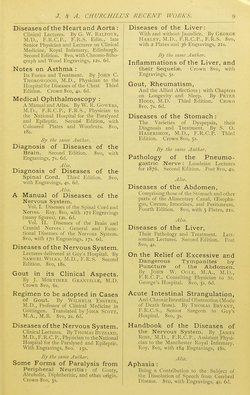 Diseases of the Heart and Aorta : Clinical Lectures. By G. W. Balfour, M.D., F.R.C.P., F.R.S. Edin., late Senior Physician and Lecturer on Clinical Medicine, Royal Infirmary, Edinburgh. Second Edition. 8vo, with Chromo-litho- graph and Wood Engravings, 12s. 6d. Notes on Asthma : Its Forms and Treatment. By John C. Thorowgood, M.D., Physician to the Hospital for Diseases of the Chest Third Edition. Crown 8vo, 4s. 6d. Medical Ophthalmoscopy : A Manual and Atlas. By W. R. Cowers, M.D., F.R.C.P., F.R.S., Physician to the National Hospital for the Paralyzed and Epileptic. Second Edition, with Coloured Plates and Woodcuts. 8vo, 18s. By the same Author. Diagnosis of Diseases of the Brain. Second Edition. 8vo, with Engravings, 7s. 6d. Also. Diagnosis of Diseases of the Spinal Cord. Third Edition. 8vo, with Engravings, 4s. 6d. Also. A Manual of Diseases of the Nervous System. Vol. I. Diseases of the Spinal Cord and Nerves. Roy. 8vo, with 171 Engravings (many figures), 12s. 6d. Vol. II. Diseases of the Brain and Cranial Nerves : General and Func- tional Diseases of the Nervous System. 8vo, with 170 Engravings, 17s, 6d. Diseases of the Nervous System. Lectures delivered at Guy's Hospital. By Samuel Wilks, M.D., F.R.S. Second Edition. 8vo, 18s. Gout in its Clinical Aspects. By J. Mortimer Granville, M.D. Crown 8vo, 6s. Regimen to be adopted in Cases Of Gout. By WlLHELM EBSTEIN, M.D., Professor of Clinical Medicine in Gottingen. Translated by John Scott, M.A., M.B. 8vo, 2s. 6d. Diseases of the Nervous System. Clinical Lectures. By Thomas Buzzard, M.D.,F.R.C.P., Physician to theNational Hospital for the Paralysed and Epileptic. With Engravings, 8vo. 15s. By the same Author. Some Forms of Paralysis from Peripheral Neuritis: of Couty, Alcoholic, Diphtheritic, and other origin. Crown 8vo, 5s. Diseases of the Liver: With and without Jaundice. By George 11 arley, M.D., F.R.C.P., F.R.S. 8vo, with 2 Plates and 36 Engravings, 21s. By the same Author. Inflammations of the Liver, and their Sequelae. Crown 8vo, with Engravings, 5s. Gout, Rheumatism, And the Allied Affections ; with Chapters on Longevity and Sleep. By Peter Hood, M.D. Third Edition. Crown 8vo, 7s. 6d. Diseases of the Stomach : The Varieties of Dyspepsia, their Diagnosis and Treatment. By S. O. Habershon, M.D., F.R.C.P. Third Edition. Crown 8vo, 5s. By the same Author. Pathology of the Pneumo- gastric Nerve : Lumleian Lectures for 1876. Second Edition. Post 8vo, 4s. Also. Diseases of the Abdomen, Comprising those of the Stomach and other parts of the Alimentary Canal, CEsopha- gus, Csecum, Intestines, and Peritoneum. Fourth Edition. Svo, with 5 Plates, 21s. Also. Diseases of the Liver, Their Pathology and Treatment. Lett- somian Lectures. Second Edition. Post Svo, 4s. On the Relief of Excessive and Dangerous Tympanites by Puncture of the Abdomen. By John W. Ogle, M.A., M.D., F.R.C.P., Consulting Physician to St. George's Hospital. Svo, 5s. 6d. Acute Intestinal Strangulation, And Chronic Intestinal Obstruction (Mode of Death from). By Thomas Bryant, F.R.C.S., Senior Surgeon to Guy's Hospital. Svo, 3s. Handbook of the Diseases of the Nervous System. By James ROSS, M.D., F.R.C.P., Assistant Physi- cian to the Manchester Royal Infirmary. Roy. 8vo, with 184 Engravings, iSs. Also. Aphasia : Being :i Contribution to the Subject of the Dissolution of Speech from Cerebral Disease. Svo, with Engravings, 4s. 6d.