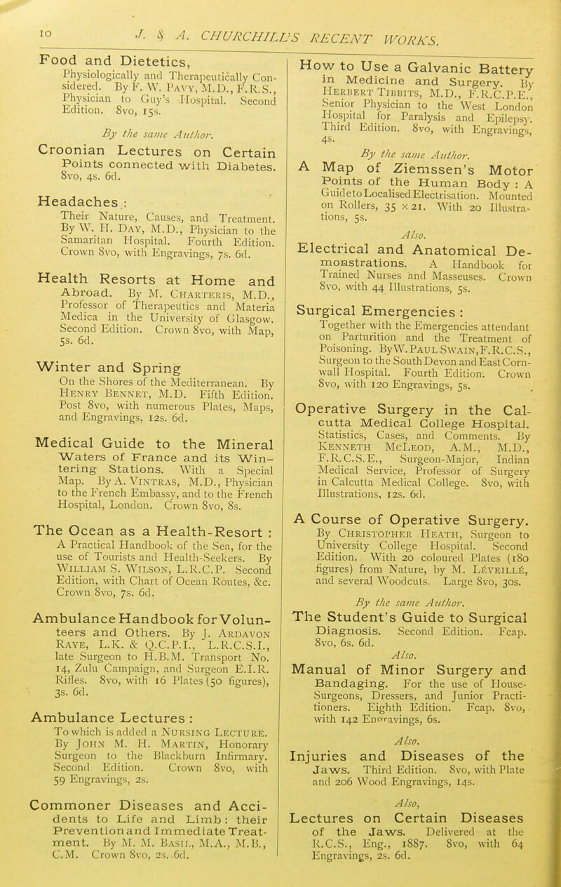 Food and Dietetics, Physiologically and Therapeutically Con- sidered. By F. W. Paw, M.D., F. R.S., Physician to Guy's Hospital. Second Edition. 8vo, 15s. By the same Author. Croonian Lectures on Certain Points connected with Diabetes. 8vo, 4s. 6d. Headaches : Their Nature, Causes, and Treatment. By W. H. Day, M.D., Physician to the Samaritan Hospital. Fourth Edition. Crown 8vo, with Engravings, 7s. 6d. Health Resorts at Home and Abroad. By M. Charteris, M.D., Professor of Therapeutics and Materia Medica in the University of Glasgow. Second Edition. Crown 8vo, with Map, 5s. 6d. Winter and Spring On the Shores of the Mediterranean. By Henry Bennet, M.D. Fifth Edition. Post 8vo, with numerous Plates, Maps, and Engravings, 12s. 6d. Medical Guide to the Mineral Waters of France and its Win- tering Stations. With a Special Map. By A. Vintras, M.D., Physician to the French Embassy, and to the French Hospital, London. Crown 8vo, 8s. The Ocean as a Health-Resort : A Practical Handbook of the Sea, for the use of Tourists and Health-Seekers. By William S. Wilson, L.R.C.P. Second Edition, with Chart of Ocean Routes, &c. Crown Svo, 7s. 6d. AmbulanceHandbook forVolun- teers and Others. By J. Ardavon Raye, L.K. & Q.C.P.I., L.R.C.S.I., late Surgeon to H.B.M. Transport No. 14, Zulu Campaign, and Surgeon E.I.R. Rifles. 8vo, with 16 Plates (50 figures), 3s. 6d. Ambulance Lectures : To which is added a Nursing Lecture. By John M. II. Martin, Honorary Surgeon to the Blackburn Infirmary. Second Edition. Crown Svo, with 59 Engravings, 2s. Commoner Diseases and Acci- dents to Life and Limb: their Preventionand Immediate Treat- ment. By M. M. Basil, M.A., M.B., How to Use a Galvanic Battery in Medicine and Surgery. By Herbert Tibbits, M.D., F.R.C.P.E., Senior Physician to the West London Hospital for Paralysis and Epilepsy. Third Edition. 8vo, with Engravings, By the same Author. A Map of Ziemssen's Motor Points of the Human Body : A GuidetoLocalised Electrisation. Mounted on Rollers, 35 x 21. With 20 Illustra- tions, 5s. Also. Electrical and Anatomical De- monstrations. A Handbook for Trained Nurses and Masseuses. Crown Svo, with 44 Illustrations, 5s. Surgical Emergencies : Together with the Emergencies attendant on Parturition and the Treatment of Poisoning. ByW.PAULSwain,F.R.C.S., Surgeon to the South Devon and East Corn- wall Hospital. Fourth Edition. Crown 8vo, with 120 Engravings, 5s. Operative Surgery in the Cal- cutta Medical College Hospital. Statistics, Cases, and Comments. By Renneth McLeod, A.M., M.D., F. R. C.S. E., Surgeon-Major, Indian Medical Service, Professor of Surgery in Calcutta Medical College. Svo, with Illustrations, 12s. 6d. A Course of Operative Surgery. By Christopher Heath, Surgeon to University College Hospital. Second Edition. With 20 coloured Plates (180 figures) from Nature, by M. Leveille, and several Woodcuts. Large Svo, 30s. By the same Author. The Student's Guide to Surgical Diagnosis. Second Edition. Fcap. 8vo, 6s. 6d. Also. Manual of Minor Surgery and Bandaging. For the use of House- Surgeons, Dressers, and Junior Practi- tioners. Eighth Edition. Fcap. Svo, with 142 Eno-ravings, 6s. Also. Injuries and Diseases of the Jaws. Third Edition. Svo, with Flate and 206 Wood Engravings, 14s. Also, Lectures on Certain Diseases of the Jaws. Delivered at the R.C.S., Eng., 18S7. Svo, with 64