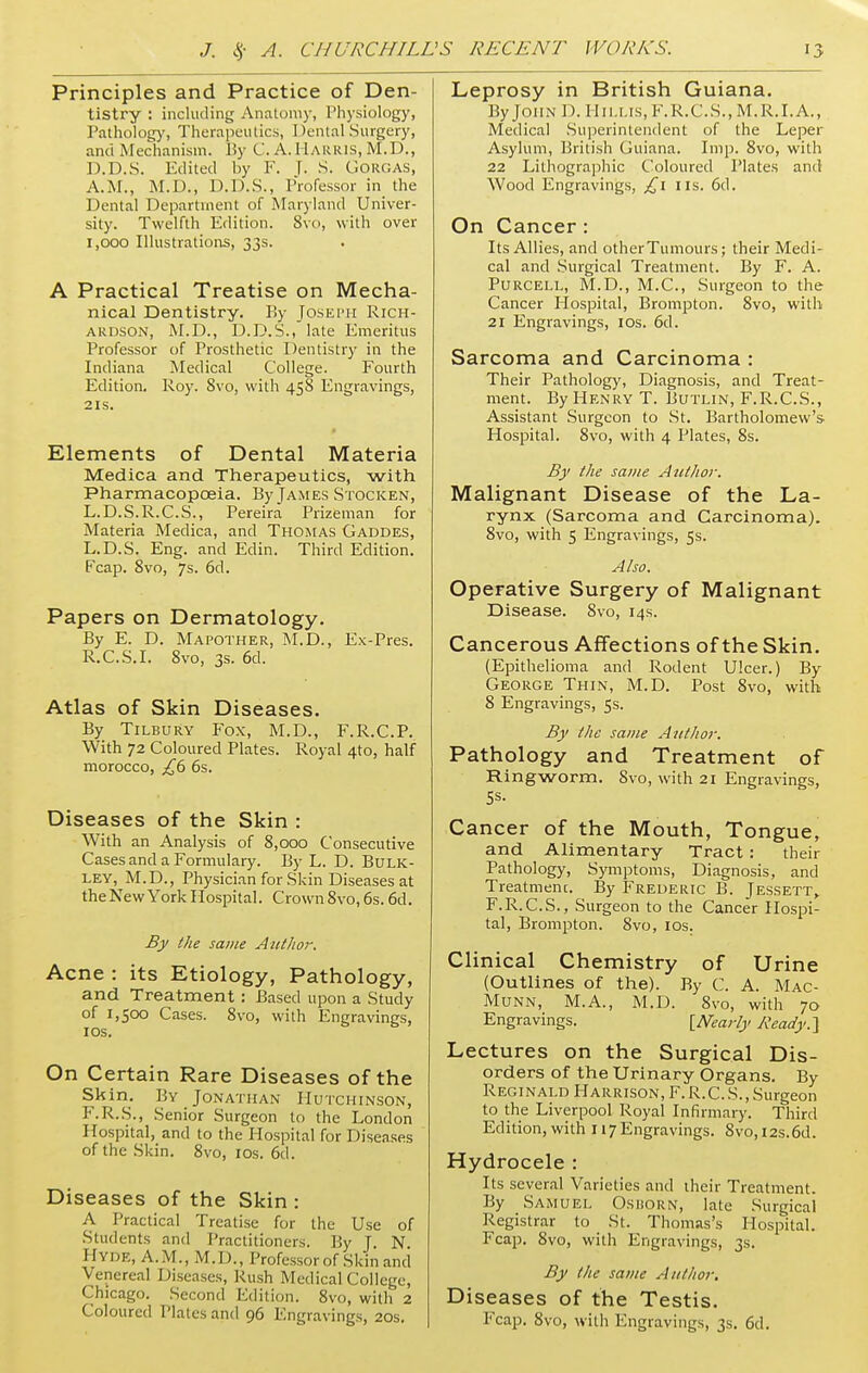 Principles and Practice of Den- tistry : including Anatomy, I'hysiology, Pathology, Therapeutics, I >ental Surgery, and Mechanism. By C. A. HARRIS, M.D., D.D.S. Edited by F. |. S. Gorgas, A.M., M.D., D.D.S., Professor in the Dental Department of Maryland Univer- sity. Twelfth Edition. 8vo, with over 1,000 Illustrations, 33s. A Practical Treatise on Mecha- nical Dentistry. By Joseph Rich- ardson, M.D., D.D.S., late Emeritus Professor of Prosthetic Dentistry in the Indiana Medical College. Fourth Edition. Roy. 8vo, with 458 Engravings, 21s. Elements of Dental Materia Medica and Therapeutics, with Pharmacopoeia. By James Stocken, L.D.S.R.C.S., Pereira Prizeman for Materia Medica, and Thomas Gaddes, L.D.S. Eng. and Edin. Third Edition. Fcap. 8vo, 7s. 6d. Papers on Dermatology. By E. D. Mapother, M.D., Ex-Pres. R.C.S.I. 8vo, 3s. 6d. Atlas of Skin Diseases. By Tilbury Fox, M.D., F.R.C.P. With 72 Coloured Plates. Royal 4to, half morocco, £6 6s. Diseases of the Skin : With an Analysis of 8,000 Consecutive Cases and a Formulary. By L. D. Bulk- LEY, M.D., Physician for Skin Diseases at theNew York Hospital. Crown 8vo, 6s. 6d. By the same Author. Acne : its Etiology, Pathology, and Treatment: Based upon a Study of 1,500 Cases. 8vo, with Engravings, 10s. On Certain Rare Diseases of the Skin. By Jonathan Hutchinson, F.R.S., Senior Surgeon to the London Hospital, and to the Hospital for Diseases of the Skin. 8vo, 10s. 6d. Diseases of the Skin : A Practical Treatise for the Use of Students and Practitioners. P.y J. N HYDE, A.M., M.I)., Professor of Skin and Venereal Diseases, Rush Medical College, Chicago. Second Edition. 8vo, with 2 Coloured Plates and 96 Engravings, 20s. Leprosy in British Guiana. By John 1). Hillis,F.R.C.S.,M.R.I.A., Medical Superintendent of the Leper Asylum, British Guiana. Imp. 8vo, with 22 Lithographic Coloured Plates and Wood Engravings, £1 us. 6d. On Cancer : Its Allies, and other Tumours; their Medi- cal and Surgical Treatment. By F. A. Purcell, M.D., M.C., Surgeon to the Cancer Hospital, Brompton. 8vo, with 21 Engravings, 10s. 6d. Sarcoma and Carcinoma : Their Pathology, Diagnosis, and Treat- ment. By Henry T. Butlin, F.R.C.S., Assistant Surgeon to St. Bartholomew's- Hospital. 8vo, with 4 Plates, 8s. By the same Author. Malignant Disease of the La- rynx (Sarcoma and Carcinoma). 8vo, with 5 Engravings, 5s. Also. Operative Surgery of Malignant Disease. 8vo, 14s. Cancerous Affections of the Skin. (Epithelioma and Rodent Ulcer.) By George Thin, M.D. Post 8vo, with 8 Engravings, 5s. By the same Author. Pathology and Treatment of Ringworm. Svo, with 21 Engravings, 5s- Cancer of the Mouth, Tongue, and Alimentary Tract: their Pathology, Symptoms, Diagnosis, and Treatmenc. By Frederic B. Jessett, F.R.C.S., Surgeon to the Cancer Hospi- tal, Brompton. 8vo, 10s. Clinical Chemistry of Urine (Outlines of the). By C. A. Mac- Munn, M.A., M.D. 8vo, with 70 Engravings. [Nearly Ready.} Lectures on the Surgical Dis- orders of the Urinary Organs. By Reginald Harrison, F. R.C. S., Surgeon to the Liverpool Royal Infirmary. Third Edition, with 117 Engravings. 8vo,i2s.6d. Hydrocele : Its several Varieties and their Treatment. By Samuel Osiiorn, late Surgical Registrar to St. Thomas's Hospital. Fcap. 8vo, with Engravings, 3s. By the same Author. Diseases of the Testis. Fcap. 8vo, with Engravings, 3s. 6d.