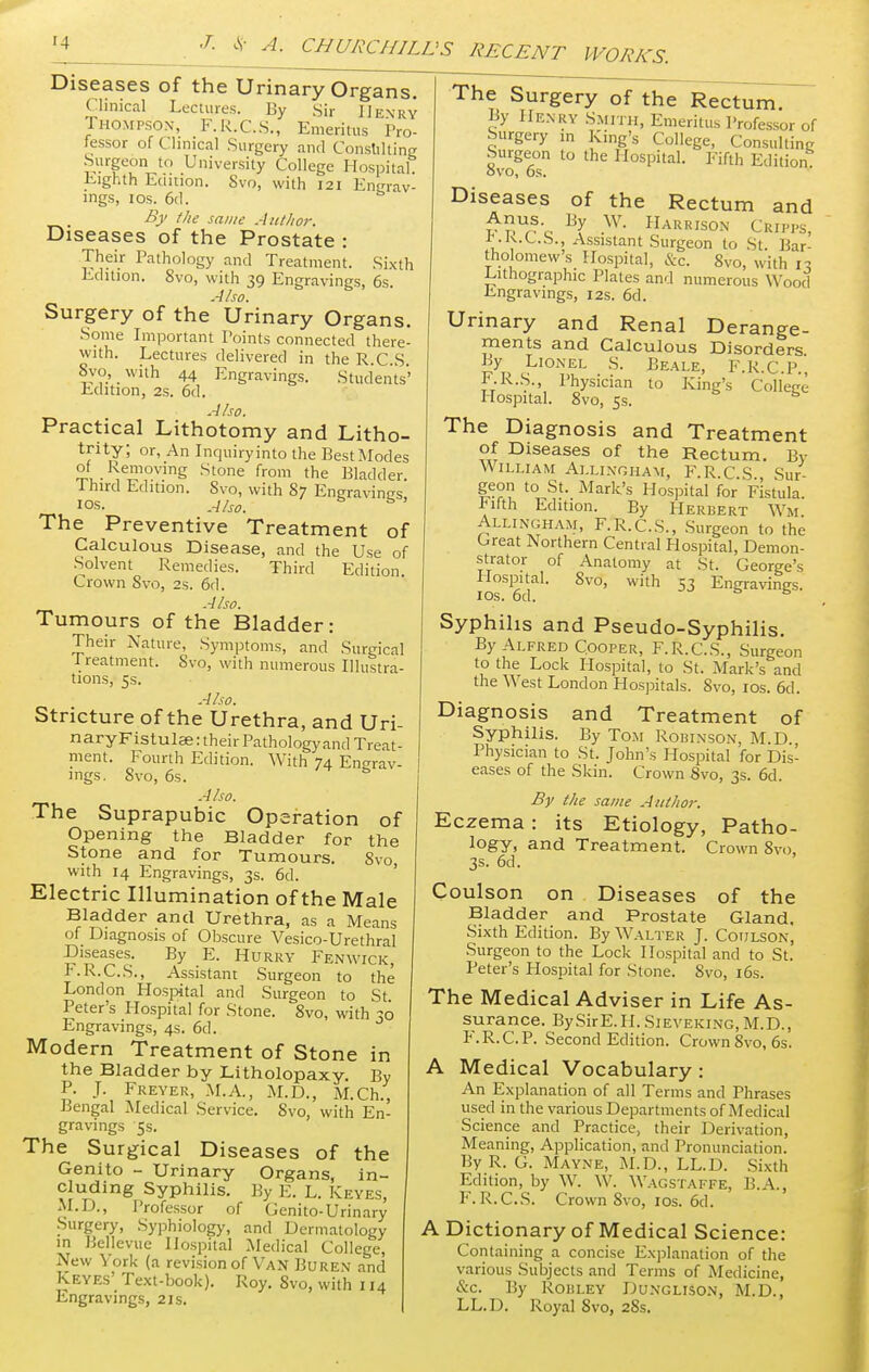 Diseases of the Urinary Organs. Clinical Lectures. By Sir Henry Thompson, F.R.C.S., Emeritus Pro- lessor of Clinical Surgery and Consulting Surgeon to University College Hospital Eighth Edition. Svo, with 121 Engrav- ings, 1 os. 6cl. By the same Author. Diseases of the Prostate : Their Pathology and Treatment. Sixth Edition. Svo, with 39 Engravings, 6s. Also. Surgery of the Urinary Organs. Some Important Points connected there- with. Lectures delivered in the R.C S Svo, with 44 Engravings. Students' Edition, 2s. 6d. Also. Practical Lithotomy and Litho- trity; or, An Inquiryinto the Best Modes of Removing Stone from the Bladder Third Edition. Svo, with 87 Engravings, I0S- Also. The Preventive Treatment of Calculous Disease, and the Use of Solvent Remedies. Third Edition. Crown Svo, 2s. 6d. Also. Tumours of the Bladder: Their Nature, Symptoms, and Surgical Treatment. Svo, with numerous Illustra- tions, 5s. Also. Stricture of the Urethra, and Uri- naryFistulae: their Pathology and Treat- ment. Fourth Edition. With 74 Enerav- mgs. Svo, 6s. 6 Also. The Suprapubic Operation of Opening the Bladder for the Stone and for Tumours. Svo, with 14 Engravings, 3s. 6d. Electric Illumination of the Male Bladder and Urethra, as a Means of Diagnosis of Obscure Vesico-Urethral Diseases. By E. Hurry Fenwick, F.R.C.S., Assistant Surgeon to the London Hospital and Surgeon to St. Peter's Hospital for Stone. 8vo, with 30 Engravings, 4s. 6d. Modern Treatment of Stone in the Bladder by Litholopaxy. By P. J. Freyer, M.A., M.D., M.Ch., Bengal Medical Service. Svo, with En- gravings 5s. The Surgical Diseases of the Genito - Urinary Organs, in- cluding Syphilis. By E. L. Keyes, M.D., Professor of Genito-Urinary Surgery, Syphiology, and Dermatology in Bellevue Hospital Medical College, New York (a revision of Van Buren and Keyes' Text-book). Roy. Svo, with 114 Engravings, 21s. Treatment Rectum. By F.R.C.S., Sur- The Surgery of the Rectum. By Hen ry Smith, Emeritus Professor of Surgery in King's College, Consulting Surgeon to the Hospital. Fifth Edition ovo, 6s. Diseases of the Rectum and r pUrSc ^ -W- Haki»son Cripps, 1J.K.L.S., Assistant Surgeon to St. Bar- tho omew s Hospital, &c. Svo, with 13 Lithographic Plates and numerous Wood Engravings, 12s. 6d. Urinary and Renal Derange- ments and Calculous Disorders By Lionel S. Beale, F.R.C.P. F.R.S., Physician to King's College Hospital. 8vo, 5s. The Diagnosis and of Diseases of the William Ai.lingham, geon to St. Mark's Hospital for Fistula Fifth Edition. By Herbert Wm Allingham, F.R.C.S., Surgeon to the Great Northern Central Hospital, Demon- strator of Anatomy at St. George's Hospital. Svo, with 53 Engravings. 10s. 6d. Syphilis and Pseudo-Syphilis. By Alfred Cooper, F.R.C.S., Surgeon to the Lock Hospital, to St. Mark's and the West London Hospitals. Svo, 10s. 6d. Diagnosis and Treatment of Syphilis. By Tom Robinson, M.D., Physician to St. John's Hospital for Dis- eases of the Skin. Crown Svo, 3s. 6d. By the same Author. Eczema : its Etiology, Patho- logy, and Treatment. Crown 8vo, 3s. 6d. Coulson on Diseases of the Bladder and Prostate Gland. Sixth Edition. By Walter J. Cotilson, Surgeon to the Lock Hospital and to St. Peter's Hospital for Stone. 8vo, 16s. The Medical Adviser in Life As- surance. BySirE.II. Sieveking, M.D., F.R.C.P. Second Edition. Crown Svo, 6s. A Medical Vocabulary: An Explanation of all Terms and Phrases used in the various Departments of Medical Science and Practice, their Derivation, Meaning, Application, and Pronunciation. By R. G. Mayne, M.D., LL.D. Sixth Edition, by W. W. Wagstaffe, B.A., F. R. C.S. Crown Svo, 10s. 6d. A Dictionary of Medical Science: Containing a concise Explanation of the various Subjects and Terms of Medicine, &c. By Robley Dunglison, M.D., LL.D. Royal 8vo, 28s.