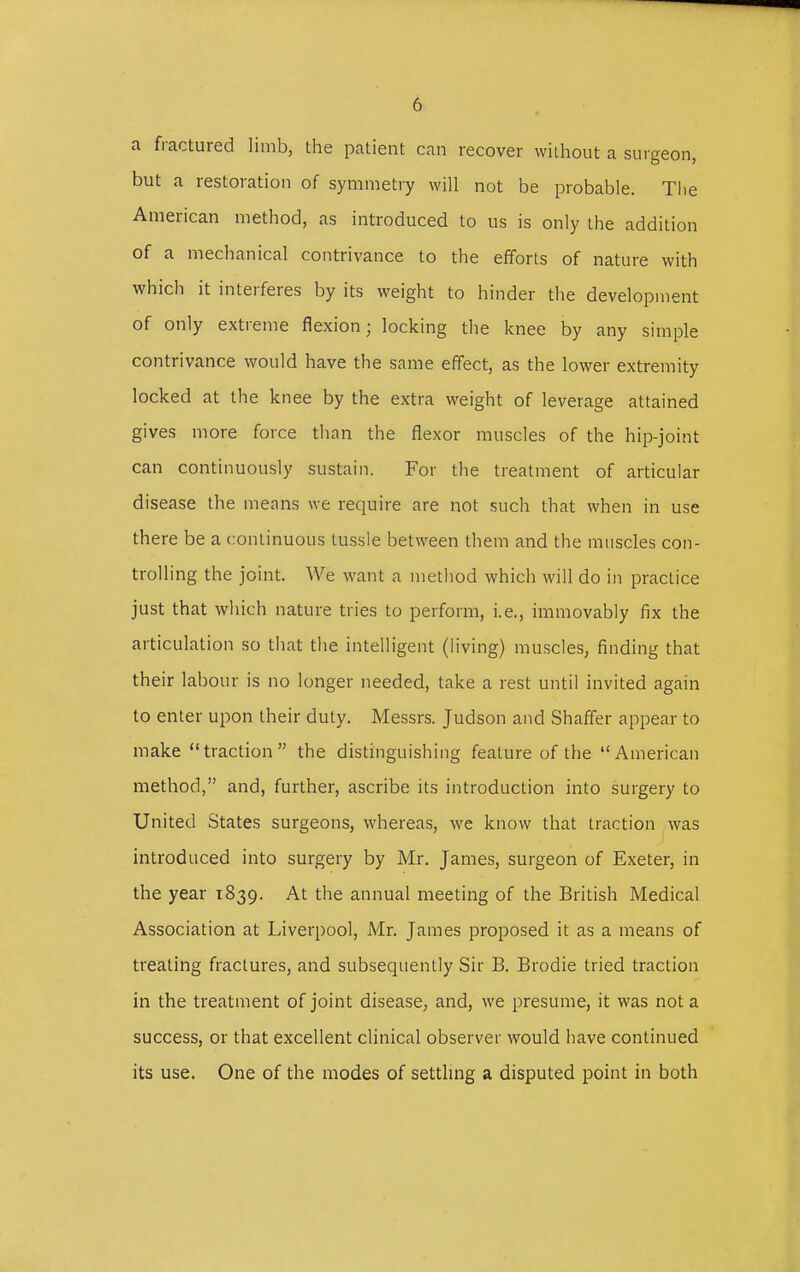 a fractured limb, the patient can recover without a surgeon, but a restoration of symmetry will not be probable. The American method, as introduced to us is only the addition of a mechanical contrivance to the efforts of nature with which it interferes by its weight to hinder the development of only extreme flexion; locking the knee by any simple contrivance would have the same effect, as the lower extremity locked at the knee by the extra weight of leverage attained gives more force than the flexor muscles of the hip-joint can continuously sustain. For the treatment of articular disease the means we require are not such that when in use there be a continuous tussle between them and the muscles con- trolling the joint. We want a method which will do in practice just that which nature tries to perform, i.e., immovably fix the articulation so that the intelligent (living) muscles, finding that their labour is no longer needed, take a rest until invited again to enter upon their duty. Messrs. Judson and Shaffer appear to make traction the distinguishing feature of the American method, and, further, ascribe its introduction into surgery to United States surgeons, whereas, we know that traction was introduced into surgery by Mr. James, surgeon of Exeter, in the year 1839. At the annual meeting of the British Medical Association at Liverpool, Mr. James proposed it as a means of treating fractures, and subsequently Sir B. Brodie tried traction in the treatment of joint disease, and, we presume, it was not a success, or that excellent clinical observer would have continued its use. One of the modes of settling a disputed point in both