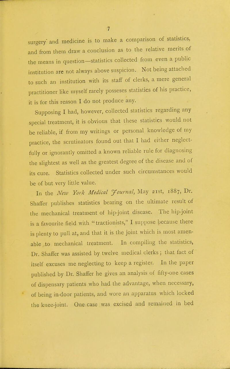 surgery and medicine is to make a comparison of statistics, and from them draw a conclusion as to the relative merits of the means in question-statistics collected from even a public institution are not always above suspicion. Not being attached to such an institution with its staff of clerks, a mere general practitioner like myself rarely posseses statistics of his practice, it is for this reason I do not produce any. Supposing I had, however, collected statistics regarding any special treatment, it is obvious that these statistics would not be reliable, if from my writings or personal knowledge of my practice, the scrutinators found out that I had either neglect- fully or ignorantly omitted a known reliable rule for diagnosing the slightest as well as the greatest degree of the disease and of its cure. Statistics collected under such circumstances would be of but very little value. In the New York Medical Journal, May 21st, 1887, Dr. Shaffer publishes statistics bearing on the ultimate result of the mechanical treatment of hip-joint disease. The hip-joint is a favourite field with  tractionists, I suppose because there is plenty to pull at, and that it is the joint which is most amen- able to mechanical treatment. In compiling the statistics, Dr. Shaffer was assisted by twelve medical clerks; that fact of itself excuses me neglecting to keep a register. In the paper published by Dr. Shaffer he gives an analysis of fifty-one cases of dispensary patients who had the advantage, when necessary, of being in-door patients, and wore an apparatus which locked the knee-joint. One case was excised and remained in bed