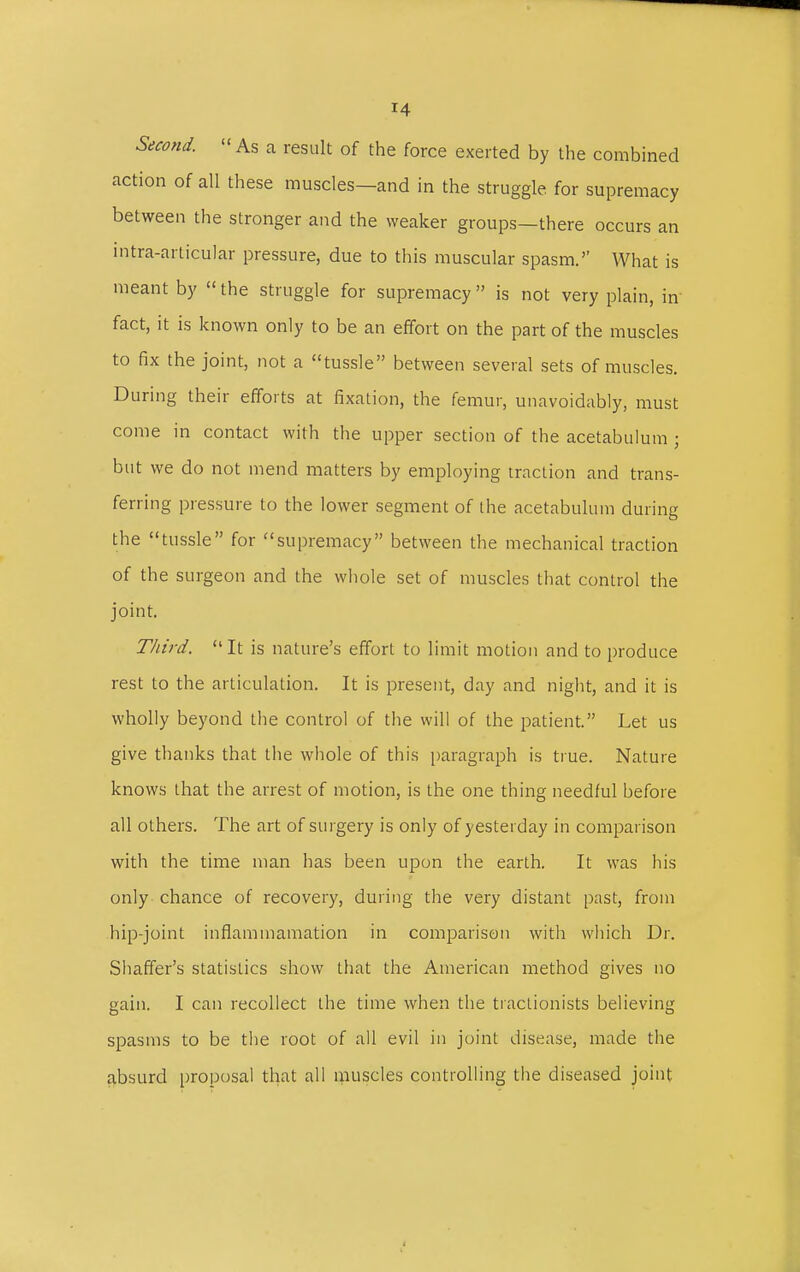 Second. As a result of the force exerted by the combined action of all these muscles—and in the struggle for supremacy between the stronger and the weaker groups—there occurs an intra-articular pressure, due to this muscular spasm. What is meant by  the struggle for supremacy  is not very plain, in fact, it is known only to be an effort on the part of the muscles to fix the joint, not a tussle between several sets of muscles. During their efforts at fixation, the femur, unavoidably, must come in contact with the upper section of the acetabulum ; but we do not mend matters by employing traction and trans- ferring pressure to the lower segment of the acetabulum during the tussle for supremacy between the mechanical traction of the surgeon and the whole set of muscles that control the joint. Third.  It is nature's effort to limit motion and to produce rest to the articulation. It is present, day and night, and it is wholly beyond the control of the will of the patient. Let us give thanks that the whole of this paragraph is true. Nature knows that the arrest of motion, is the one thing needful before all others. The art of surgery is only of yesterday in comparison with the time man has been upon the earth. It was his only chance of recovery, during the very distant past, from hip-joint inflammamation in comparison with which Dr. Shaffer's statistics show that the American method gives no gain. I can recollect the time when the tractionists believing spasms to be the root of all evil in joint disease, made the absurd proposal that all muscles controlling the diseased joint