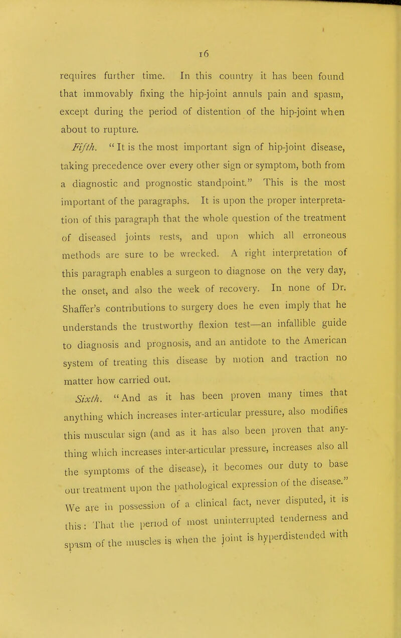 requires further time. In this country it has been found that immovably fixing the hip-joint annuls pain and spasm, except during the period of distention of the hip-joint when about to rupture. Fifth.  It is the most important sign of hip-joint disease, taking precedence over every other sign or symptom, both from a diagnostic and prognostic standpoint. This is the most important of the paragraphs. It is upon the proper interpreta- tion of this paragraph that the whole question of the treatment of diseased joints rests, and upon which all erroneous methods are sure to be wrecked. A right interpretation of this paragraph enables a surgeon to diagnose on the very day, the onset, and also the week of recovery. In none of Dr. Shaffer's contributions to surgery does he even imply that he understands the trustworthy flexion test—an infallible guide to diagnosis and prognosis, and an antidote to the American system of treating this disease by motion and traction no matter how carried out. Sixth. And as it has been proven many times that anything which increases inter-articular pressure, also modifies this muscular sign (and as it has also been proven that any- thing which increases inter-articular pressure, increases also all the symptoms of the disease), it becomes our duty to base our treatment upon the pathological expression of the disease. We are in possession of a clinical fact, never disputed, it is this : That the period of most uninterrupted tenderness and spasm of the muscles is when the joint is hyperdistended with