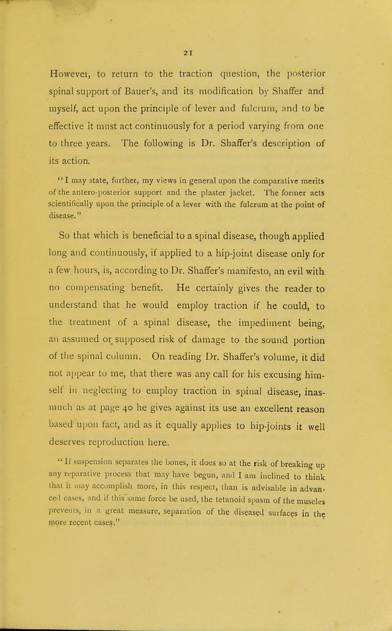 Howevei, to return to the traction question, the posterior spinal support of Bauer's, and its modification by Shaffer and myself, act upon the principle of lever and fulcrum, and to be effective it must act continuously for a period varying from one to three years. The following is Dr. Shaffer's description of its action.  I may state, further, my views in general upon the comparative merits of the antero-posterior support and the plaster jacket. The former acts scientifically upon the principle of a lever with the fulcrum at the point of disease. So that which is beneficial to a spinal disease, though applied long and continuously, if applied to a hip-joint disease only for a few hours, is, according to Dr. Shaffer's manifesto, an evil with no compensating benefit. He certainly gives the reader to understand that he would employ traction if he could, to the treatment of a spinal disease, the impediment being, an assumed or supposed risk of damage to the sound portion of the spinal column. On reading Dr. Shaffer's volume, it did not appear to me, that there was any call for his excusing him- self in neglecting to employ traction in spinal disease, inas- much as at page 40 he gives against its use an excellent reason based upon fact, and as it equally applies to hip-joints it well deserves reproduction here. If suspension separates the bones, it does so at the risk of breaking up any reparative process that may have begun, and I am inclined to think that it may accomplish more, in this respect, than is advisable in advan- ced cases, and if this same force be used, the tetanoid spasm of the muscles prevents, in a «-reat measure, separation of the diseased surfaces in the more recent cases.