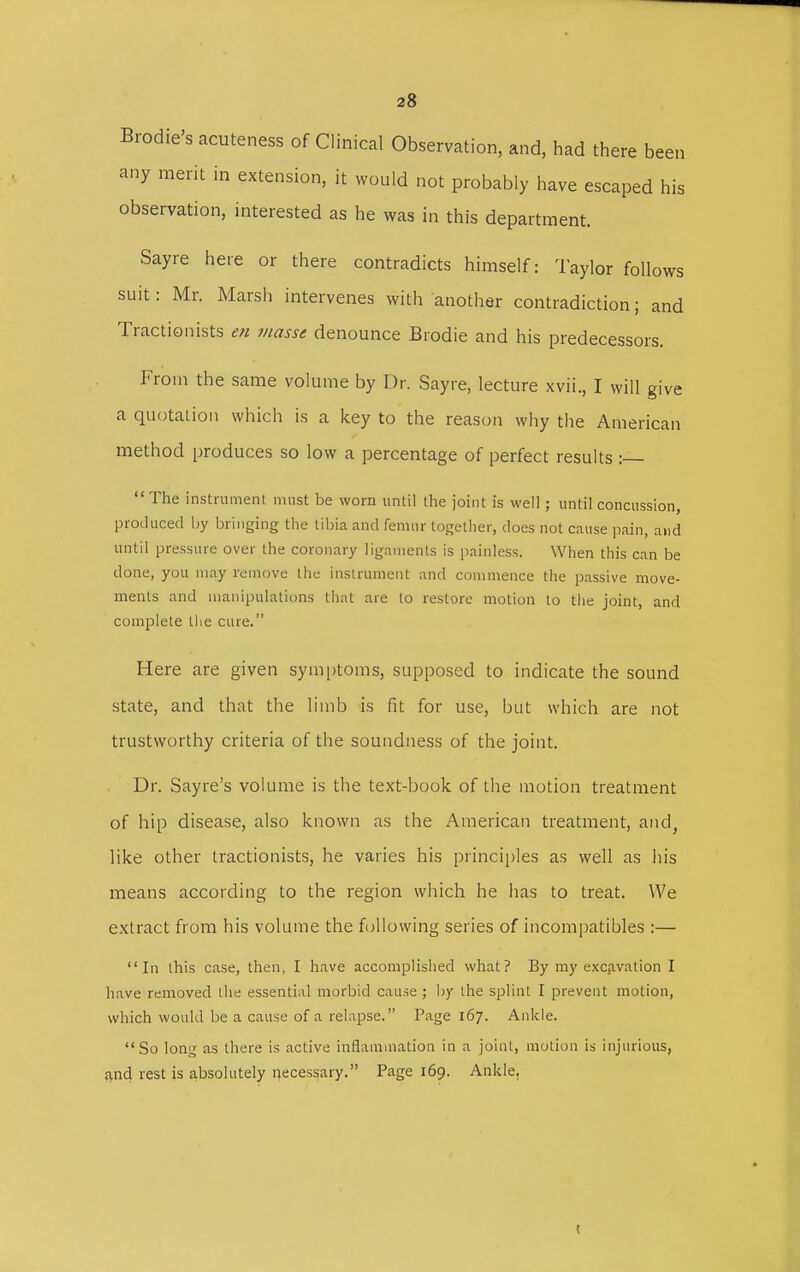 Brodie's acuteness of Clinical Observation, and, had there been any merit in extension, it would not probably have escaped his observation, interested as he was in this department. Sayre here or there contradicts himself: Taylor follows suit: Mr. Marsh intervenes with another contradiction; and Tractionists en masse denounce Brodie and his predecessors. From the same volume by Dr. Sayre, lecture xvii., I will give a quotation which is a key to the reason why the American method produces so low a percentage of perfect results :—  The instrument must be worn until the joint is well; until concussion, produced by bringing the tibia and femur together, does not cause pain, and until pressure over the coronary ligaments is painless. When this can be done, you may remove the instrument and commence the passive move- ments and manipulations that are to restore motion to the joint, and complete the cure. Here are given symptoms, supposed to indicate the sound state, and that the limb is fit for use, but which are not trustworthy criteria of the soundness of the joint. Dr. Say re's volume is the text-book of the motion treatment of hip disease, also known as the American treatment, and, like other tractionists, he varies his principles as well as his means according to the region which he has to treat. We extract from his volume the following series of incompatibles :— In this case, then, I have accomplished what? By my excavation I have removed the essential morbid cause ; by the splint I prevent motion, which would be a cause of a relapse. Page 167. Ankle. So long as there is active inflammation in a joint, motion is injurious, and rest is absolutely necessary. Page 169. Ankle. !