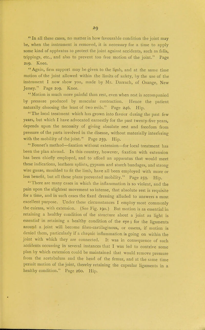 2g  In all these cases, no matter in how favourable condition the joint may be, when the instrument is removed, it is necessary for a time to apply some kind of apparatus to protect the joint against accidents, such as falls, trippings, etc., and also to prevent too free motion of the joint. Page 209. Knee.  Again, firm support may be given to the limb, and at the same time motion of the joint allowed within the limits of safety, by the use of the instrument I now show you, made by Mr. Darrach, of Orange, New Jersey. Page 209. Knee.  Motion is much more painful than rest, even when rest is accompanied by pressure produced by muscular contraction. Hence the patient naturally choosing the least of two evils. Page 246. Hip. The local treatment which has grown into favour during the past few years, but which I have advocated earnestly for the past twenty-five years, depends upon the necessity of giving absolute rest and freedom from pressure of the parts involved in the disease, without materially interfering with the mobility of the joint. Page 259. Hip. Bonnet's method—fixation without extension—for local treatment has been the plan abroad. In this country, however, fixation with extension has been chiefly employed, and to afford an apparatus that would meet these indications, leathern splints, gypsum and starch bandages, and strong wire gauze, moulded to fit the limb, have all been employed with more or less benefit, but all these plans prevented mobility. Page 259. Hip. There are many cases in which the inflammation is so violent, and the pain upon the slightest movement so intense, that absolute rest is requisite for a time, and in such cases the fixed dressing alluded to answers a most excellent purpose. Under these circumstances I employ most commonly the cuirass, with extension. (See Fig. 190.) But motion is as essential in retaining a healthy condition of the structure about a joint as light is essential in retaining a healthy condition of the eye ; for the ligaments around a joint will become fibro-cartilaginous, or osseus, if motion is denied them, particularly if a chronic inflammation is going on within the joint with which they are connected. It was in consequence of such accidents occurring in several instances that I was led to contrive some plan by which extension could be maintained that would remove pressure from the acetabulum and the head of the femur, and at the same time permit motion of the joint, thereby retaining the capsular ligaments in a healthy condition. Page 260. Hip.