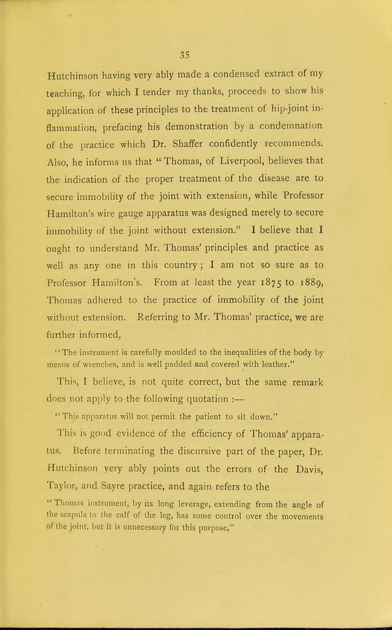 Hutchinson having very ably made a condensed extract of my teaching, for which I tender my thanks, proceeds to show his application of these principles to the treatment of hip-joint in- flammation, prefacing his demonstration by a condemnation of the practice which Dr. Shaffer confidently recommends. Also, he informs us that  Thomas, of Liverpool, believes that the indication of the proper treatment of the disease are to secure immobility of the joint with extension, while Professor Hamilton's wire gauge apparatus was designed merely to secure immobility of the joint without extension. I believe that I ought to understand Mr. Thomas' principles and practice as well as any one in this country ; I am not so sure as to Professor Hamilton's. From at least the year 1875 to 1889, Thomas adhered to the practice of immobility of the joint without extension. Referring to Mr. Thomas' practice, we are further informed, The instrument is carefully moulded to the inequalities of the body by means of wrenches, and is well padded and covered with leather. This, I believe, is not quite correct, but the same remark does not apply to the following quotation :— This apparatus will not permit the patient to sit down. This is good evidence of the efficiency of Thomas' appara- tus. Before terminating the discursive part of the paper, Dr. Hutchinson very ably points out the errors of the Davis, Taylor, and Sayre practice, and again refers to the  Thomas instrument, by its long leverage, extending from the angle of the scapula to the calf of the leg, has some control over the movements of the joint, but it is unnecessary for this purpose.