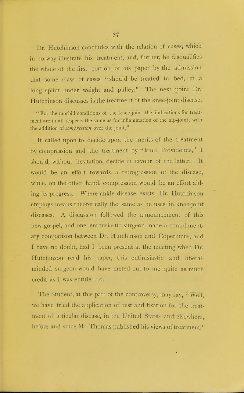 31 Dr. Hutchinson concludes with the relation of cases, which in no way illustrate his treatment, and, further, he disqualifies the whole of the first portion of his paper by the admission that some class of cases should be treated in bed, in a long splint under weight and pulley. The next point Dr. Hutchinson discusses is the treatment of the knee-joint disease.  For the morbid conditions of the knee-joint the indications for treat- ment are in all respects the same as for inflammation of the hip-joint, with the addition of compression over the joint. If called upon to decide upon the merits of the treatment by compression and the treatment by  kind Providence, I should, without hesitation, decide in favour of the latter. It would be an effort towards a retrogression of the disease, while, on the other hand, compression would be an effort aid- ing its progress. Where ankle disease exists, Dr. Hutchinson employs means theoretically the same as he uses in knee-joint diseases. A discussion followed the announcement of this new gospel, and one enthusiastic surgeon made a compliment- ary comparison between Dr. Hutchinson and Copernicus, and I have no doubt, had I been present at the meeting when Dr. Hutchinson rend his paper, this enthusiastic and liberal- minded surgeon would have meted out to me quite as much credit as 1 was entitled to. The Student, at this part of the controversy, may say,  Well, we have tried the application of rest and fixation for the treat- ment of articular disease, in the United States and elsewhere, before and since Mr. Thomas published his views of treatment.