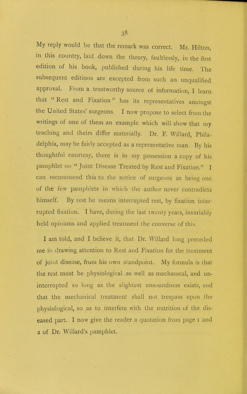 My reply would be that the remark was correct. Mr. Hilton, in this country, laid down the theory, faultlessly, in the first edition of his book, published during his life time. The subsequent editions are excepted from such an unqualified approval. From a trustworthy source of information, I learn that Rest and Fixation has its representatives amongst the United States' surgeons, I now propose to select from the writings of one of them an example which will show that my teaching and theirs differ materially. Dr. F. Willard, Phila- delphia, may be fairly accepted as a representative man. By his thoughtful courtesy, there is in my possession a copy of his pamphlet on  Joint Disease Treated by Rest and Fixation. I can recommend this to the notice of surgeons as being one of the few pamphlets in which the author never contradicts himself. By rest he means interrupted rest, by fixation inter- rupted fixation. I have, during the last twenty years, invariably held opinions and applied treatment the converse of this. I am told, and I believe it, that Dr. Willard long preceded me in drawing attention to Rest and Fixation for the treatment of joint disease, from his own standpoint. My formula is that the rest must be physiological as well as mechanical, and un- interrupted so long as the slightest unsoundness exists, and that the mechanical treatment shall not trespass upon the physiological, so as to interfere with the nutrition of the dis- eased part. I now give the reader a quotation from page i and 2 of Dr. Willard's pamphlet.