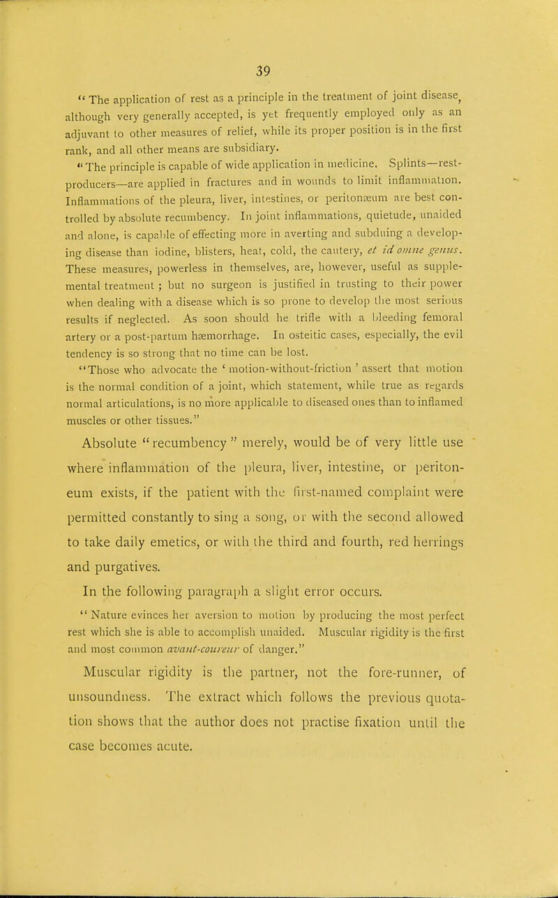  The application of rest as a principle in the treatment of joint disease, although very generally accepted, is yet frequently employed only as an adjuvant to other measures of relief, while its proper position is in the first rank, and all other means are subsidiary.  The principle is capable of wide application in medicine. Splints—rest- producers are applied in fractures and in wounds to limit inflammation. Inflammations of the pleura, liver, intestines, or peritonaeum are best con- trolled by absolute recumbency. In joint inflammations, quietude, unaided and alone, is capable of effecting more in averting and subduing a develop- ing disease than iodine, blisters, heat, cold, the cautery, et id omne genus. These measures, powerless in themselves, are, however, useful as supple- mental treatment ; but no surgeon is justified in trusting to their power when dealing with a disease which is so prone to develop the most serious results if neglected. As soon should he trifle with a bleeding femoral artery or a post-partum haemorrhage. In osteitic cases, especially, the evil tendency is so strong that no time can be lost. Those who advocate the ' motion-without-friction ' assert that motion is the normal condition of a joint, which statement, while true as regards normal articulations, is no more applicable to diseased ones than to inflamed muscles or other tissues. Absolute recumbency merely, would be of very little use where inflammation of the pleura, liver, intestine, or periton- eum exists, if the patient with the first-named complaint were permitted constantly to sing a song, or with the second allowed to take daily emetics, or with the third and fourth, red herrings and purgatives. In the following paragraph a slight error occurs. Nature evinces her aversion to motion by producing the most perfect rest which she is able to accomplish unaided. Muscular rigidity is the first and most common avaut-coureur of danger. Muscular rigidity is the partner, not the fore-runner, of unsoundness. The extract which follows the previous quota- tion shows that the author does not practise fixation until the case becomes acute.