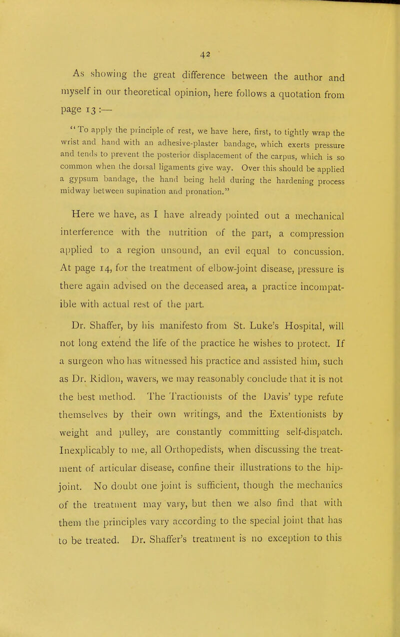 As showing the great difference between the author and myself in our theoretical opinion, here follows a quotation from page 13 :— To apply the principle of rest, we have here, first, to tightly wrap the wrist and hand with an adhesive-plaster bandage, which exerts pressure and tends to prevent the posterior displacement of the carpus, which is so common when the dorsal ligaments give way. Over this should be applied a gypsum bandage, the hand being held during the hardening process midway between supination and pronation. Here we have, as I have already pointed out a mechanical interference with the nutrition of the part, a compression applied to a region unsound, an evil equal to concussion. At page 14, for the treatment of elbow-joint disease, pressure is there again advised on the deceased area, a practice incompat- ible with actual rest of the part. Dr. Shaffer, by his manifesto from St. Luke's Hospital, will not long extend the life of the practice he wishes to protect. If a surgeon who has witnessed his practice and assisted him, such as Dr. Ridlon, wavers, we may reasonably conclude that it is not the best method. The Tractionists of the Davis' type refute themselves by their own writings, and the Extentionists by weight and pulley, are constantly committing self-dispatch. Inexplicably to me, all Orthopedists, when discussing the treat- ment of articular disease, confine their illustrations to the hip- joint. No doubt one joint is sufficient, though the mechanics of the treatment may vary, but then we also find that with them the principles vary according to the special joint that has to be treated. Dr. Shaffer's treatment is no exception to this