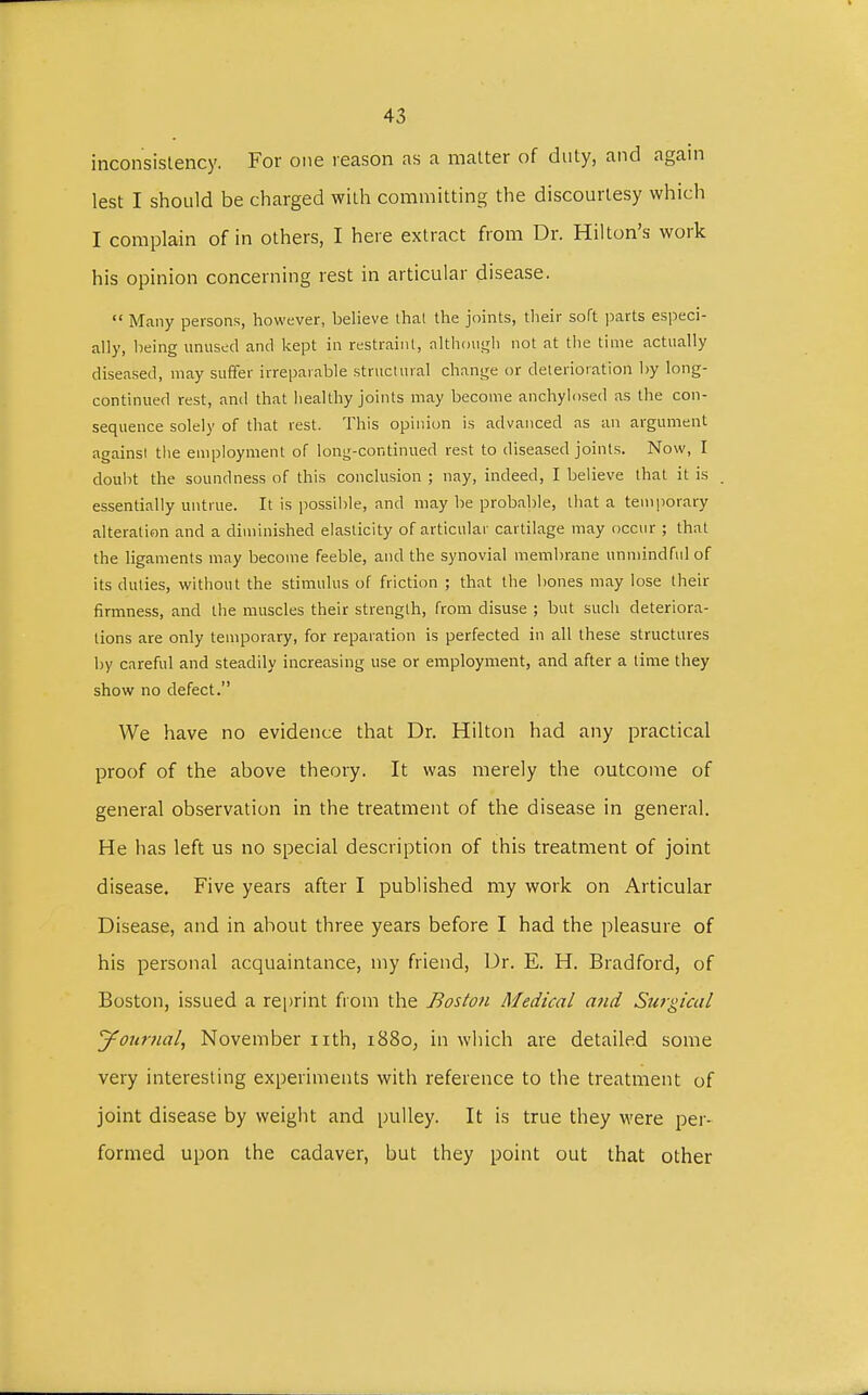 inconsistency. For one reason as a matter of duty, and again lest I should be charged with committing the discourtesy which I complain of in others, I here extract from Dr. Hilton's work his opinion concerning rest in articular disease.  Many persons, however, believe that the joints, their soft parts especi- ally, being unused and kept in restraint, although not at the time actually diseased, may suffer irreparable structural change or deterioration by long- continued rest, and that healthy joints may become anchylosed as the con- sequence solely of that rest. This opinion is advanced as an argument againsi the employment of long-continued rest to diseased joints. Now, I doubt the soundness of this conclusion ; nay, indeed, I believe that it is essentially untrue. It is possible, and may be probable, that a temporary alteration and a diminished elasticity of articular cartilage may occur ; that the ligaments may become feeble, and the synovial membrane unmindful of its duties, without the stimulus of friction ; that the bones may lose their firmness, and the muscles their strength, from disuse ; but such deteriora- tions are only temporary, for reparation is perfected in all these structures by careful and steadily increasing use or employment, and after a time they show no defect. We have no evidence that Dr. Hilton had any practical proof of the above theory. It was merely the outcome of general observation in the treatment of the disease in general. He has left us no special description of this treatment of joint disease. Five years after I published my work on Articular Disease, and in ahout three years before I had the pleasure of his personal acquaintance, my friend, Dr. E. H. Bradford, of Boston, issued a reprint from the Boston Medical arid Surgical Journal, November nth, 1880, in which are detailed some very interesting experiments with reference to the treatment of joint disease by weight and pulley. It is true they were per- formed upon the cadaver, but they point out that other