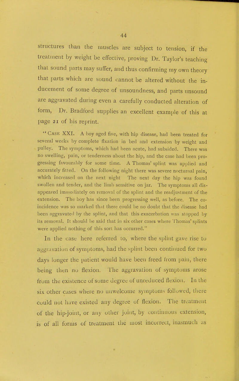 structures than the muscles are subject to tension, if the treatment by weight be effective, proving Dr. Taylor's teaching that sound parts may suffer, and thus confirming my own theory that parts which are sound cannot be altered without the in- ducement of some degree of unsoundness, and parts unsound are aggravated during even a carefully conducted alteration of form, Dr. Bradford supplies an excellent example of this at page 21 of his reprint.  Cask XXI. A boy aged five, with hip disease, had been treated for several weeks by complete fixation in bed and extension by weight and pulley. The symptoms, which had been acute, had subsided. There was no swelling, pain, or tenderness about the hip, and the case had been pro- gressing favourably for some time. A Thomas' splint was applied and accurately filled. On the following night there was severe nocturnal pain, which increased on the next night The next day the hip was found swollen and tender, and the limb sensitive on jar. The symptoms all dis- appeared immediately on removal of the splint and the readjustment of the extension. The boy has since been progressing well, as before. The co- incidence was so marked that there could be no doubt that the disease had been aggravated by the splint, and that this exacerbation was slopped by its removal. It should be said that in six other cases where Thomas' splints were applied nothing of this sorl has occurred. In the case here referred to, where the splint gave rise to aggravation of symptoms, had the splint been continued for two days longer the patient would have been freed from pain, there being then no flexion. The aggravation of symptoms arose from the existence of some degree of unreduced flexion. In the six other cases where no unwelcome symptoms followed, there could not have existed any degree of flexion. The treatment of the hip-joint, or any other joint, by continuous extension, is of all forms of treatment the most incorrect, inasmuch as