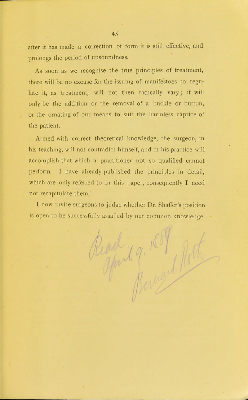 after it has made a correction of form it is still effective, and prolongs the period of unsoundness. As soon as we recognise the true principles of treatment, there will be no excuse for the issuing of manifestoes to regu- late it, as treatment, will not then radically vary; it will only be the addition or the removal of a buckle or button, or the ornating of our means to suit the harmless caprice of the patient. Armed with correct theoretical knowledge, the surgeon, in his teaching, will not contradict himself, and in his practice will accomplish that which a practitioner not so qualified cannot perform. I have already published the principles in detail, which are only referred to in this paper, consequently I need not recapitulate them. I now invite surgeons to judge whether Dr. Shaffer's position is open to be successfully assailed by our common knowledge.