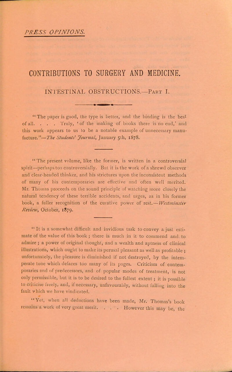 CONTRIBUTIONS TO SURGERY AND MEDICINE. INTESTINAL OBSTRUCTIONS.—Part I.  The paper is good, the type is better, and the binding is the best- ofall. . . . Truly, 'of the making of books there is no end,' and this work appears to us to be a notable example of unnecessary manu- facture.—The Students1 Journal, January 5th, 1878.  The present volume, like the former, is written in a controversial spirit—perhaps too controversially. But it is the work of a shrewd observer and clear-headed thinker, and his strictures upon the inconsistent methods of many of his contemporaries are effective and often well merited. Mr. Thomas proceeds on the sound principle of watching more closely the nafural tendency of these terrible accidents, and urges, as in his former book, a fuller recognition of the curative power of rest. — Westminster Review, October, 1879.  It is a somewhat difficult and invidious task to convey a just esti- mate of the value of this book ; there is much in it to commend and to admire ; a power of original thought, and a wealth and aptness of clinical illustrations, which ought to make its perusal pleasant as well as profitable ; unfortunately, the pleasure is diminished if not destroyed, by the intem- perate tone which defaces too many of its pages. Criticism of contem- poraries and of predecessors, and of popular modes of treatment, is not only permissible, but it is to be desired to the fullest extent ; it is possible to criticise freely, and, if necessary, unfavourably, without falling into the fault v hich we have vindicated. Yet, when all deductions have been made, Mr. Thomas's book remains a work of very great merit. . . . However this may be, the