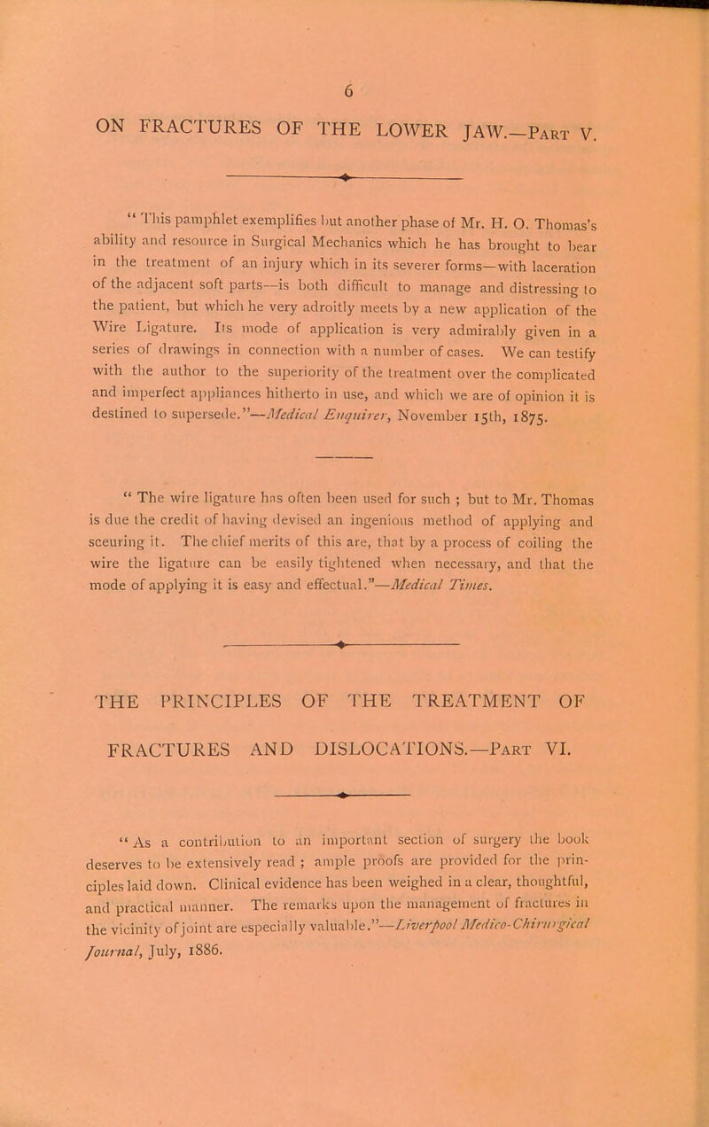 ON FRACTURES OF THE LOWER JAW.—Part V. — * ■—  This pamphlet exemplifies hut another phase of Mr. H. O. Thomas's ability and resource in Surgical Mechanics which he has brought to bear in the treatment of an injury which in its severer forms—with laceration of the adjacent soft parts—is both difficult to manage and distressing to the patient, but which he very adroitly meets by a new application of the Wire Ligature. Its mode of application is very admirably given in a series of drawings in connection with a number of cases. We can testify with the author to the superiority of the treatment over the complicated and imperfect appliances hitherto in use, and which we are of opinion it is destined to supersede.—Medical Enquirer, November 15th, 1875.  The wire ligature has often been used for such ; but to Mr. Thomas is due the credit of having devised an ingenious method of applying and sceuring it. The chief merits of this are, that by a process of coiling the wire the ligature can be easily tightened when necessary, and that the mode of applying it is easy and effectual.—Medical Times. , . THE PRINCIPLES OF THE TREATMENT OF FRACTURES AND DISLOCATIONS.—Part VI.  As a contribution to ah important section of surgery the book deserves to be extensively read ; ample proofs are provided for the prin- ciples laid down. Clinical evidence has been weighed in a clear, thoughtful, and practical manner. The remarks upon the management of fractures in the vicinity ofjoint are especially valuable .—Liverpool Mcdico-Chinugical Journal, July, 1886.