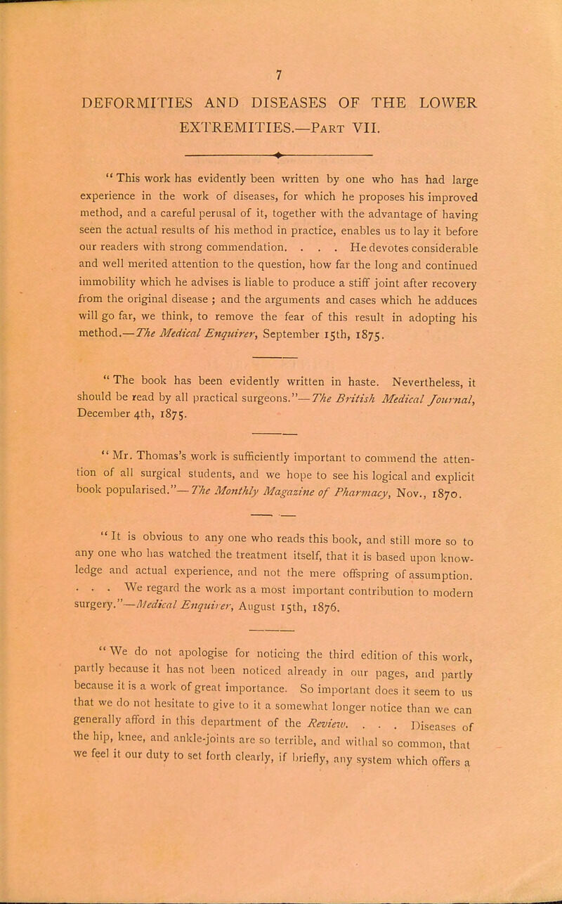 DEFORMITIES AND DISEASES OF THE LOWER EXTREMITIES.—Part VII. ♦  This work has evidently been written by one who has had large experience in the work of diseases, for which he proposes his improved method, and a careful perusal of it, together with the advantage of having seen the actual results of his method in practice, enables us to lay it before our readers with strong commendation. . . . He devotes considerable and well merited attention to the question, how far the long and continued immobility which he advises is liable to produce a stiff joint after recovery from the original disease ; and the arguments and cases which he adduces will go far, we think, to remove the fear of this result in adopting his method.— The Medical Enquirer, September 15th, 1875.  The book has been evidently written in haste. Nevertheless, it should be read by all practical surgeons.— The British Medical Journal, December 4th, 1875. Mr. Thomas's work is sufficiently important to commend the atten- tion of all surgical students, and we hope to see his logical and explicit book popularised.— The Monthly Magazine of Pharmacy, Nov., 1870. It is obvious to any one who reads this book, and still more so to any one who has watched the treatment itself, that it is based upon know- ledge and actual experience, and not the mere offspring of assumption. ... We regard the work as a most important contribution to modern surgery.—Medical Enquirer, August 15th, 1876.  We do not apologise for noticing the third edition of this work, partly because it has not been noticed already in our pages, and partly because it is a work of great importance. So important does it seem to us that we do not hesitate to give to it a somewhat longer notice than we can generally afford in this department of the Review. . . . Diseases of the hip, knee, and ankle-joints are so terrible, and withal so common that we feel it our duty to set forth clearly, if briefly, any system which offers a