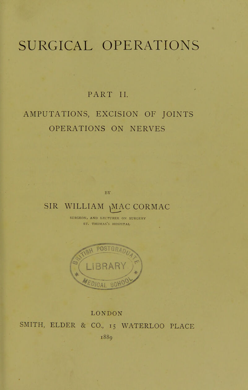 I. SURGICAL OPERATIONS PART II. AMPUTATIONS, EXCISION OF JOINTS OPERATIONS ON NERVES BY SIR WILLIAM CORMAC SURGEON, AND LECTURER ON SURGERY ST. THOMAS'S HOSPITAL LONDON SMITH, ELDER & CO., 15 WATERLOO PLACE 1889