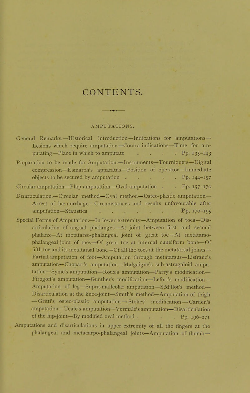 CONTENTS. AMPUTATIONS. General Remarks.—Historical introduction—Indications for amputations- Lesions which require amputation—Contra-indications—Time for am- putating—Place in which to amputate .... Pp. 135-143 Preparation to be made for Amputation.—Instnaments—Tourniquets—Digital compression—Esmarch's apparatus—Position of operator—Immediate objects to be secured by amputation ..... Pp. 144-157 Circular amputation—Plap amputation—Oval amputation . . Pp. 157-170 Disarticulation.—Circular method—Oval method—Osteo-plastic amputation— Arrest of haemorrhage—Circumstances and results unfavourable after amputation—Statistics Pp. 170-195 Special Forms of Amputation.—In lower extremity—Amputation of toes—Dis- articulation of ungual phalanges—At joint between first and second phalanx—At metatarso-phalangeal joint of great toe—At metatarso- phalangeal joint of toes—Of great toe at internal cuneiform bone—Of fifth toe and its metatarsal bone—Of all the toes at the metatarsal joints— Partial amputation of foot—Amputation through metatarsus—Lisfranc's amputation—Chopart's amputation—Malgaigne's sub-astragaloid ampu- tation—Syme's amputation—Roux's amputation—Parry's modification— PirogofPs amputation—Gunther's modification—Lefort's modification — Amputation of leg—Supra-malleolar amputation—Sddillot's method— Disarticulation at the knee-joint—Smith's method—Amputation of thigh — Gritti's osteo-plastic amputation—Stokes' modification — Carden's amputation—Teale's amputation—Vermale's amputation—Disarticulation of the hip-joint—By modified oval method . . . . Pp. 196-271 Amputations and disarticulations in upper extremity of all the fingers at the phalangeal and metacarpo-phalangeal joints—Amputation of thumb—