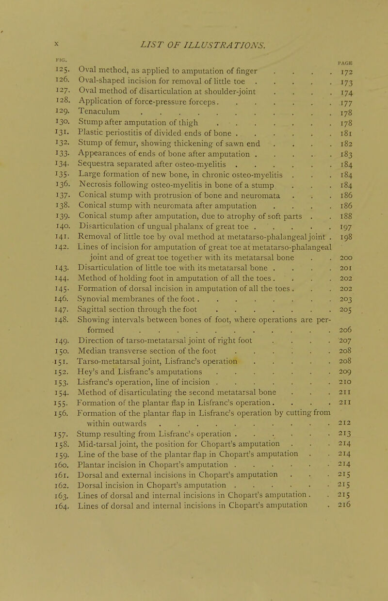 ..ACE 125. Oval method, as applied to amputation of finger . . . .172 126. Oval-shapcd incision for removal of little toe 173 127. Oval method of disarticulation at shoulder-joint . . . .174 128. Application of force-pressure forceps 177 129. Tenaculum 178 130- Stump after amputation of thigh 178 131. Plastic periostitis of divided ends of bone 181 132. Stump of femur, showing thickening of sawn end . . . .182 133. Appearances of ends of bone after amputation 183 134. Sequestra separated after osteo-myelitis 184 135. Large formation of new bone, in chronic osteo-myelitis . . . 184 136. Necrosis following osteo-myelitis in bone of a stump . . . 184 137. Conical stump with protrusion of bone and neuromata . . .186 138. Conical stump with neuromata after amputation . . . .186 139. Conical stump after amputation, due to atrophy of soft parts . . 188 140. Disarticulation of ungual phalanx of great toe . . . . . 197 141. Removal of little toe by oval method at metatarso-phalangeal joint . 198 142. Lines of incision for amputation of great toe at metatarso-phalangeal joint and of great toe together with its metatarsal bone . . 200 143. Disarticulation of little toe with its metatarsal bone .... 201 144. Method of holding foot in amputation of all the toes . . . . 202 145. Formation of dorsal incision in amputation of all the toes . . . 202 146. Synovial membranes of the foot 203 147. Sagittal section through the foot 205 148. Showing intervals between bones of foot, where operations are per- formed 206 149. Direction of tarso-metatarsal joint of right foot .... 207 150. Median transverse section of the foot ...... 208 151. Tarso-metatarsal joint, Lisfranc's operation 208 152. Hey's and Lisfranc's amputations 209 153. Lisfranc's operation, line of incision 210 154. Method of disarticulating the second metatarsal bone . . . 211 155. Formation of the plantar flap in Lisfranc's operation. . . .211 156. Formation of the plantar flap in Lisfranc's operation by cutting from within outwards 212 157. Stump resulting from Lisfranc's operation 213 158. Mid-tarsal joint, the position for Chopart's amputation . . .214 159. Line of the base of the plantar flap in Chopart's amputation . .214 160. Plantar incision in Chopart's amputation 214 161. Dorsal and external incisions in Chopart's amputation . . . 215 162. Dorsal incision in Chopart's amputation 215 163. Lines of dorsal and internal incisions in Chopart's amputation . . 215 164. Lines of dorsal and internal incisions in Chopart's amputation . 216