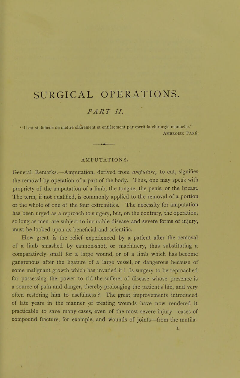 SURGICAL OPERATIONS. PART II. n est si difficile de mettre clairement at entierement par escrit la chirurgie manuelle. Ambroise Par£. AMPUTATIONS. General Remarks.—Amputation, derived from ampiitare, to cut, signifies the removal by operation of a part of the body. Thus, one may speak with propriety of the amputation of a limb, the tongue, the penis, or the breast. The term, if not qualified, is commonly applied to the removal of a portion or the whole of one of the four extremities. The necessity for amputation has been urged as a reproach to surgery, but, on the contrary, the operation, so long as men are subject to incurable disease and severe forms of injury, must be looked upon as beneficial and scientific. How great is the relief experienced by a patient after the removal of a limb smashed by cannon-shot, or machinery, thus substituting a comparatively small for a large wound, or of a limb which has become gangrenous after the ligature of a large vessel, or dangerous because of some maligiiant growth which has invaded it! Is surgery to be reproached for possessing the power to rid the sufferer of disease whose presence is a source of pain and danger, thereby prolonging the patient's life, and very often restoring him to usefulness ? The great improvements introduced of late years in the manner of treating wounds have now rendered it practicable to save many cases, even of the most severe injury—cases of compound fracture, for example, and wounds of joints—from the mutila- li