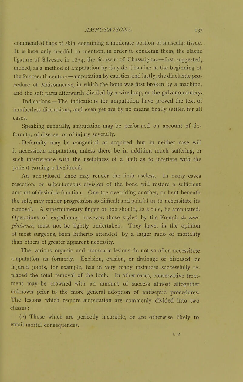 commended flaps of skin, containing a moderate portion of muscular tissue. It is here only needful to mention, in order to condemn them, the elastic ligature of Silvestre in 1874, the 6craseur of Chassaignac—first suggested, indeed, as a method of amputation by Guy de Chauliac in the beginning of the fourteenth century—amputation by caustics,and lastly, the diaclastic pro- cedure of Maisonneuve, in which the bone was first broken by a machine, and the soft parts afterwards divided by a wire loop, or the galvano-cautery. Indications.—The indications for amputation have proved the text of numberless discussions, and even yet are by no means finally settled for all cases. Speaking generally, amputation may be performed on account of de- formity, of disease, or of injury severally. Deformity may be congenital or acquired, but in neither case will it necessitate amputation, unless there be in addition much suffering, or such interference with the usefulness of a limb as to interfere with the patient earning a livelihood. An anchylosed knee may render the limb useless. In many cases resection, or subcutaneous division of the bone will restore a sufficient amount of desirable function. One toe overriding another, or bent beneath the sole, may render progression so difficult and painful as to necessitate its removal. A supernumerary finger or toe should, as a rule, be amputated. Operations of expediency, however, those styled by the French de com- plaisance, must not be lightly undertaken. They have, in the opinion of most surgeons, been hitherto attended by a larger ratio of mortality than others of greater apparent necessity. The various organic and traumatic lesions do not so often necessitate amputation as formerly. Excision, erasion, or drainage of diseased or injured joints, for example, has in very many instances successfully re- placed the total removal of the limb. In other cases, conservative treat- ment may be crowned with an amount of success almost altogether unknown prior to the more general adoption of antiseptic procedures. The lesions which require amputation are commonly divided into two classes: (rt) Those which are perfectly incurable, or are otherwise likely to entail mortal consequences. I, 2