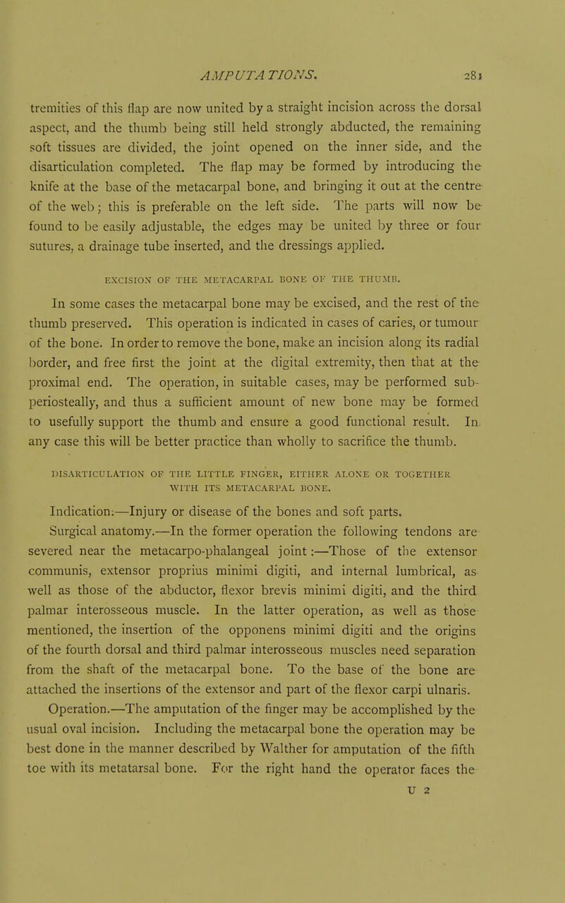 tremities of this flap are now united by a straight incision across the dorsal aspect, and the thumb being still held strongly abducted, the remaining soft tissues are divided, the joint opened on the inner side, and the disarticulation completed. The flap may be formed by introducing the knife at the base of the metacarpal bone, and bringing it out at the centre of the web; this is preferable on the left side. The parts will now be- found to be easily adjustable, the edges may be united by three or four sutures, a drainage tube inserted, and the dressings applied. EXCISIOX OF THE METACARPAL BONE OF THE THUMB. In some cases the metacarpal bone may be excised, and the rest of the thumb preserved. This operation is indicated in cases of caries, or tumour of the bone. In order to remove the bone, make an incision along its radial border, and free first the joint at the digital extremity, then that at the proximal end. The operation, in suitable cases, may be performed sub- periosteally, and thus a sufficient amount of new bone may be formed to usefully support the thumb and ensure a good functional result. In- any case this will be better practice than wholly to sacrifice the thumb. DISARTICULATION OF THE LITTLE FINGER, EITHER ALONE OR TOGETHER WITH ITS METACARPAL BONE. Indication;—Injury or disease of the bones and soft parts. Surgical anatomy.—In the former operation the following tendons are severed near the metacarpo-phalangeal joint:—Those of the extensor communis, extensor proprius minimi digiti, and internal lumbrical, as well as those of the abductor, flexor brevis minimi digiti, and the third palmar interosseous muscle. In the latter operation, as well as those mentioned, the insertion of the opponens minimi digiti and the origins of the fourth dorsal and third palmar interosseous muscles need separation from the shaft of the metacarpal bone. To the base of the bone are attached the insertions of the extensor and part of the flexor carpi ulnaris. Operation.—The amputation of the finger may be accomplished by the usual oval incision. Including the metacarpal bone the operation may be best done in the manner described by Walther for amputation of the fifth toe with its metatarsal bone. For the right hand the operator faces the u 2