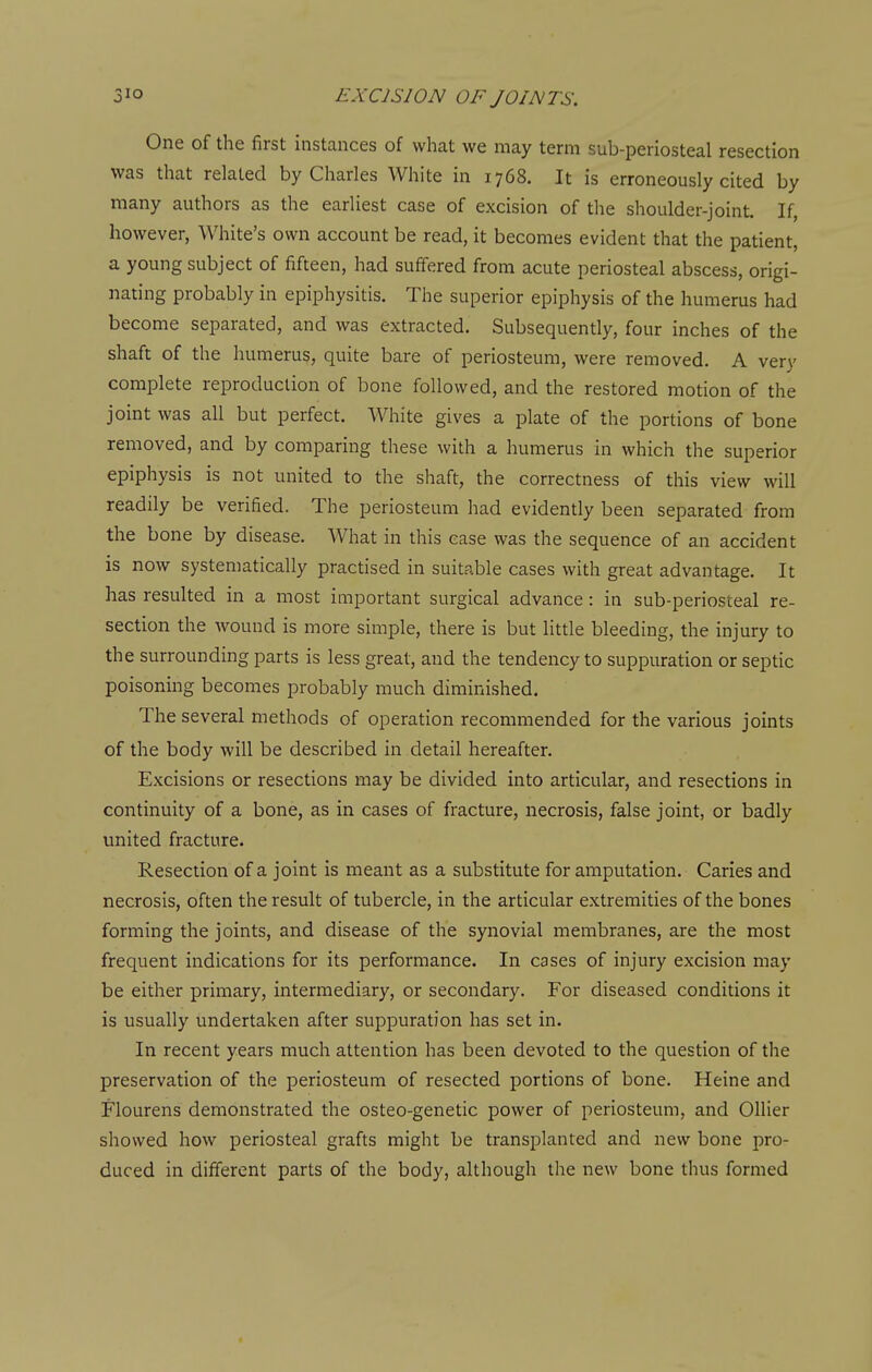 One of the first instances of what we may term sub-periosteal resection was that related by Charles White in 1768. It is erroneously cited by many authors as the earliest case of excision of the shoulder-joint. If, however, White's own account be read, it becomes evident that the patient, a young subject of fifteen, had suffered from acute periosteal abscess, origi- nating probably in epiphysitis. The superior epiphysis of the humerus had become separated, and was extracted. Subsequently, four inches of the shaft of the humerus, quite bare of periosteum, were removed. A very complete reproduction of bone followed, and the restored motion of the joint was all but perfect. White gives a plate of the portions of bone removed, and by comparing these with a humerus in which the superior epiphysis is not united to the shaft, the correctness of this view will readily be verified. The periosteum had evidently been separated from the bone by disease. What in this ease was the sequence of an accident is now systematically practised in suitable cases with great advantage. It has resulted in a most important surgical advance: in sub-periosteal re- section the wound is more simple, there is but little bleeding, the injury to the surrounding parts is less great, and the tendency to suppuration or septic poisoning becomes probably much diminished. The several methods of operation recommended for the various joints of the body will be described in detail hereafter. Excisions or resections may be divided into articular, and resections in continuity of a bone, as in cases of fracture, necrosis, false joint, or badly united fracture. Resection of a joint is meant as a substitute for amputation. Caries and necrosis, often the result of tubercle, in the articular extremities of the bones forming the joints, and disease of the synovial membranes, are the most frequent indications for its performance. In cases of injury excision may be either primary, intermediary, or secondary. For diseased conditions it is usually undertaken after suppuration has set in. In recent years much attention has been devoted to the question of the preservation of the periosteum of resected portions of bone. Heine and Flourens demonstrated the osteo-genetic power of periosteum, and Oilier showed how periosteal grafts might be transplanted and new bone pro- duced in different parts of the body, although the new bone thus formed