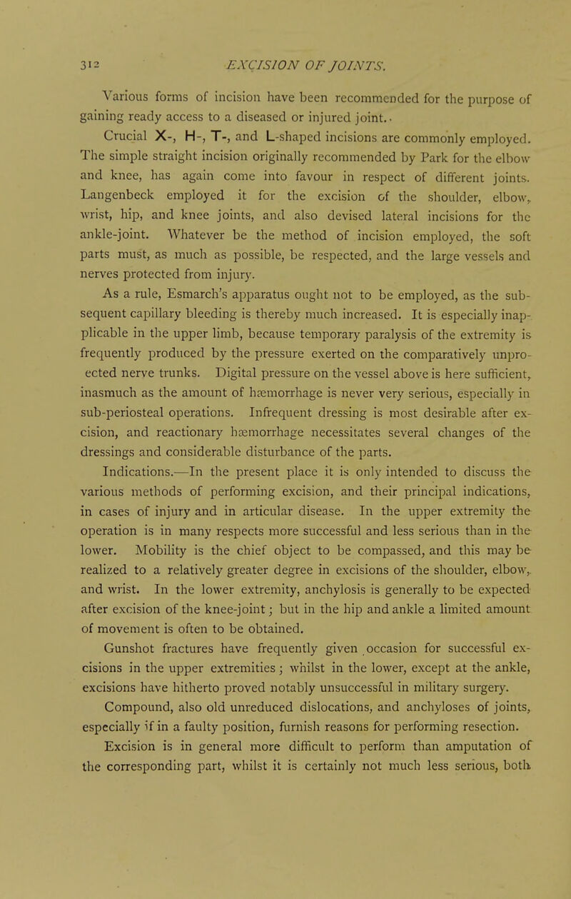 Various forms of incision have been recommended for the purpose of gaining ready access to a diseased or injured joint.- Crucial X-, H-, T-, and L-shaped incisions are commonly employed. The simple straight incision originally recommended by Park for the elbow and knee, has again come into favour in respect of different joints. Langenbeck employed it for the excision of the shoulder, elbow,, wrist, hip, and knee joints, and also devised lateral incisions for the ankle-joint. Whatever be the method of incision employed, the soft parts must, as much as possible, be respected, and the large vessels and nerves protected from injury. As a rule, Esmarch's apparatus ought not to be employed, as the sub- sequent capillary bleeding is thereby much increased. It is especially inap- plicable in the upper limb, because temporary paralysis of the extremity is frequently produced by the pressure exerted on the comparatively unpro- ected nerve trunks. Digital pressure on the vessel above is here sufficient,, inasmuch as the amount of haemorrhage is never very serious, especially in sub-periosteal operations. Infrequent dressing is most desirable after ex- cision, and reactionary hemorrhage necessitates several changes of the dressings and considerable disturbance of the parts. Indications.—In the present place it is only intended to discuss the various methods of performing excision, and their principal indications, in cases of injury and in articular disease. In the upper extremity the operation is in many respects more successful and less serious than in the lower. Mobility is the chief object to be compassed, and this may be realized to a relatively greater degree in excisions of the shoulder, elbow,, and wrist. In the lower extremity, anchylosis is generally to be expected after excision of the knee-joint; but in the hip and ankle a limited amount of movement is often to be obtained. Gunshot fractures have frequently given occasion for successful ex- cisions in the upper extremities ; whilst in the lower, except at the ankle, excisions have hitherto proved notably unsuccessful in military surgery. Compound, also old unreduced dislocations, and anchyloses of joints, especially if in a faulty position, furnish reasons for performing resection. Excision is in general more difficult to perform than amputation of the corresponding part, whilst it is certainly not much less serious, both