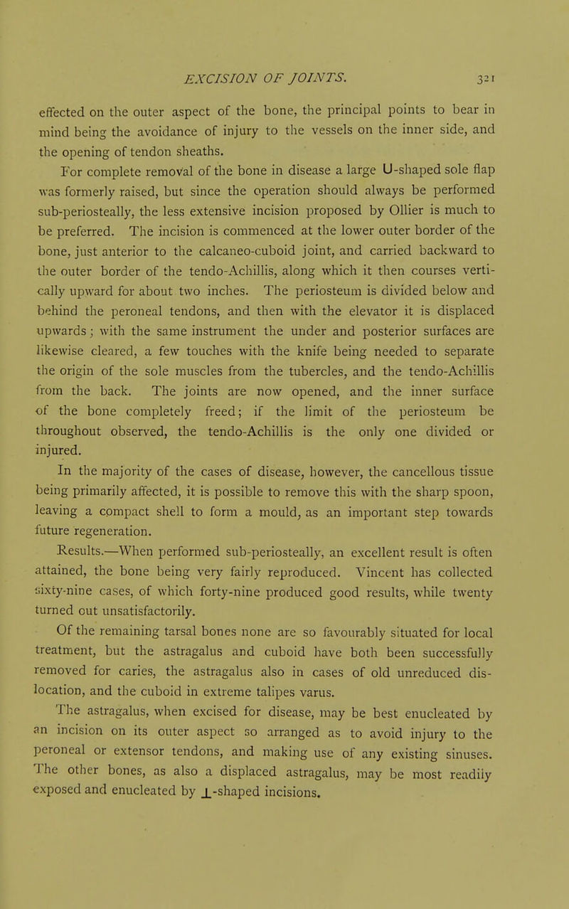effected on the outer aspect of the bone, the principal points to bear in mind being the avoidance of injury to the vessels on the inner side, and the opening of tendon sheaths. For complete removal of the bone in disease a large U-shaped sole flap was formerly raised, but since the operation should always be performed sub-periosteally, the less extensive incision proposed by Oilier is much to be preferred. The incision is commenced at the lower outer border of the bone, just anterior to the calcaneo-cuboid joint, and carried backward to the outer border of the tendo-Achillis, along which it then courses verti- cally upward for about two inches. The periosteum is divided below and behind the peroneal tendons, and then with the elevator it is displaced upwards; with the same instrument the under and posterior surfaces are likewise cleared, a few touches with the knife being needed to separate the origin of the sole muscles from the tubercles, and the tendo-Achillis from the back. The joints are now opened, and the inner surface of the bone completely freed; if the limit of the periosteum be throughout observed, the tendo-Achillis is the only one divided or injured. In the majority of the cases of disease, however, the cancellous tissue being primarily affected, it is possible to remove this with the sharp spoon, leaving a compact shell to form a mould, as an important step towards future regeneration. Results.—When performed sub-periosteally, an excellent result is often attained, the bone being very fairly reproduced. Vincent has collected liixty-nine cases, of which forty-nine produced good results, while twenty turned out unsatisfactorily. Of the remaining tarsal bones none are so favourably situated for local treatment, but the astragalus and cuboid have both been successfully removed for caries, the astragalus also in cases of old unreduced dis- location, and the cuboid in extreme tahpes varus. The astragalus, when excised for disease, may be best enucleated by an incision on its outer aspect go arranged as to avoid injury to the peroneal or extensor tendons, and making use of any existing sinuses. The other bones, as also a displaced astragalus, may be most readily exposed and enucleated by _L-shaped incisions.