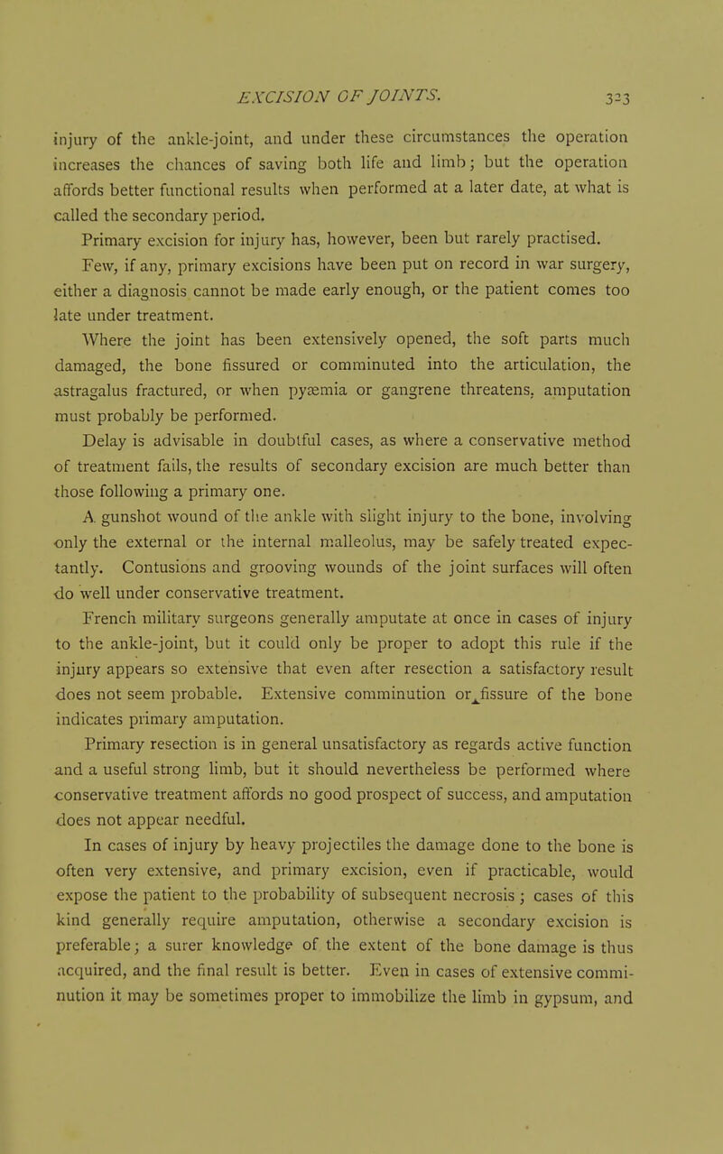 injury of the ankle-joint, and under these circumstances the operation increases the chances of saving both life and limb; but the operation affords better functional results when performed at a later date, at what is called the secondary period. Primary excision for injury has, however, been but rarely practised. Few, if any, primary excisions have been put on record in war surgery, either a diagnosis cannot be made early enough, or the patient comes too late under treatment. Where the joint has been extensively opened, the soft parts much damaged, the bone fissured or comminuted into the articulation, the astragalus fractured, or when pyaemia or gangrene threatens, amputation must probably be performed. Delay is advisable in doubtful cases, as where a conservative method of treatment fails, the results of secondary excision are much better than those following a primary one. A gunshot wound of the ankle with slight injury to the bone, involving only the external or ihe internal malleolus, may be safely treated expec- tantly. Contusions and grooving wounds of the joint surfaces will often do well under conservative treatment. French military surgeons generally amputate at once in cases of injury to the ankle-joint, but it could only be proper to adopt this rule if the injury appears so extensive that even after resection a satisfactory result does not seem probable. Extensive comminution or^fissure of the bone indicates primary amputation. Primary resection is in general unsatisfactory as regards active function and a useful strong limb, but it should nevertheless be performed where conservative treatment affords no good prospect of success, and amputation does not appear needful. In cases of injury by heavy projectiles the damage done to the bone is often very extensive, and primary excision, even if practicable, would expose the patient to the probability of subsequent necrosis ; cases of this kind generally require amputation, otherwise a secondary excision is preferable; a surer knowledge of the extent of the bone damage is thus acquired, and the final result is better. Even in cases of extensive commi- nution it may be sometimes proper to immobilize the limb in gypsum, and