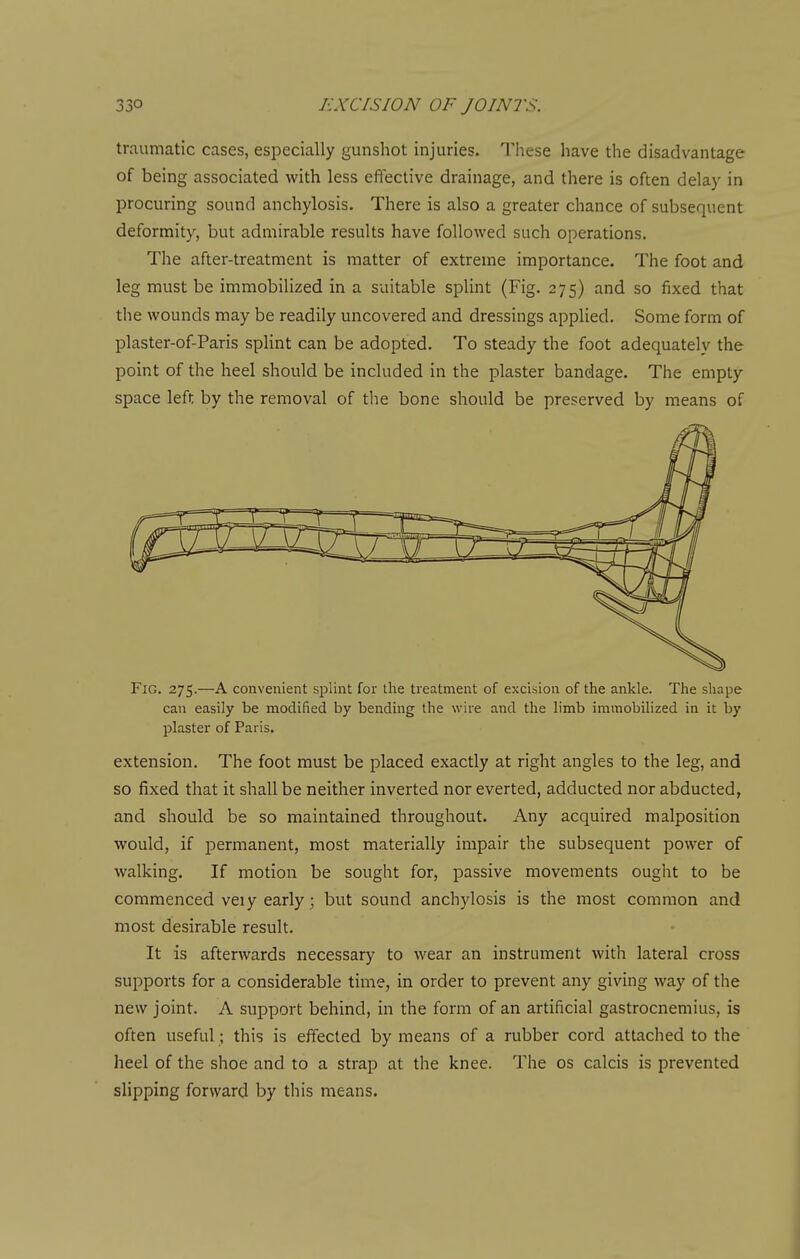 traumatic cases, especially gunshot injuries. These have the disadvantage of being associated with less effective drainage, and there is often delay in procuring sound anchylosis. There is also a greater chance of subsequent deformity, but admirable results have followed such operations. The after-treatment is matter of extreme importance. The foot and leg must be immobilized in a suitable splint (Fig. 275) and so fixed that the wounds may be readily uncovered and dressings applied. Some form of plaster-of-Paris splint can be adopted. To steady the foot adequately the point of the heel should be included in the plaster bandage. The empty space left by the removal of tlie bone should be preserved by means of Fig. 275.—A convenient s^Dlint for the treatment of excision of the ankle. The sliape can easily be modified by bending the wire and the limb immobilized in it by plaster of Paris. extension. The foot must be placed exactly at right angles to the leg, and so fixed that it shall be neither inverted nor everted, adducted nor abducted, and should be so maintained throughout. Any acquired malposition would, if permanent, most materially impair the subsequent power of walking. If motion be sought for, passive movements ought to be commenced veiy early; but sound anchylosis is the most common and most desirable result. It is afterwards necessary to wear an instrument with lateral cross supports for a considerable time, in order to prevent any giving way of the new joint. A support behind, in the form of an artificial gastrocnemius, is often useful; this is effected by means of a rubber cord attached to the heel of the shoe and to a strap at the knee. The os calcis is prevented slipping forward by this means.