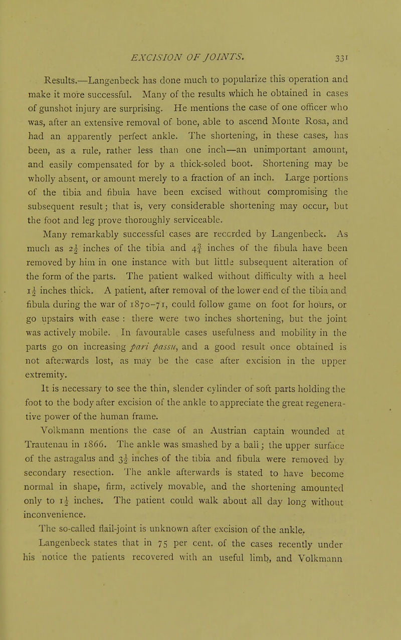 Results.—Langenbeck has done much to popularize this operation and make it more successful. Many of the results which he obtained in cases of gunshot injury are surprising. He mentions the case of one officer who was, after an extensive removal of bone, able to ascend Monte Rosa, and had an apparently perfect ankle. The shortening, in these cases, has been, as a rule, rather less than one inch—an unimportant amount, and easily compensated for by a thick-soled boot. Shortening may be wholly absent, or amount merely to a fraction of an inch. Large portions of the tibia and fibula have been excised without compromising the subsequent result; that is, very considerable shortening may occur, but the foot and leg prove thoroughly serviceable. Many remarkably successful cases are recorded by Langenbeck. As much as 21 inches of the tibia and 4f inches of the fibula have been removed by him in one instance with but litde subsequent alteration of the form of the parts. The patient walked without difficulty with a heel ik inches thick. A patient, after removal of the lower end of the tibia and fibula during the war of 1870-71, could follow game on foot for hours, or go upstairs with ease : there were two inches shortening, but the joint was actively mobile. In favourable cases usefulness and mobility in the parts go on increasing pari passu, and a good result once obtained is not afterwards lost, as may be the case after excision in the upper extremity. It is necessary to see the thin, slender cylinder of soft parts holding the foot to the body after excision of the ankle to appreciate the great regenera- tive power of the human frame. Volkmann mentions the case of an Austrian captain v/ounded at Trautenau in 1S66. The ankle was smashed by a ball; the upper surface of the astragalus and inches of the tibia and fibula were removed by secondary resection. The ankle afterwards is stated to have become normal in shape, firm, actively movable, and the shortening amounted only to 11 inches. The patient could walk about all day long without inconvenience. The so-called flail-joint is unknown after excision of the ankle. Langenbeck states that in 75 per cent, of the cases recently under his notice the patients recovered with an useful limb, and Volkmann