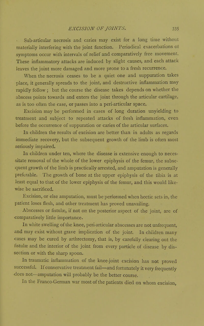 Sub-articular necrosis and caries may exist for a long time without materially interfering with the joint function. Periodical exacerbations ot symptoms occur with intervals of relief and comparatively free movement. These inflammatory attacks are induced by slight causes, and each attack leaves the joint more damaged and more prone to a fresh recurrence. When the necrosis ceases to be a quiet one and suppuration takes place, it generally spreads to the joint, and destructive inflammation may rapidly follow ; but the course the disease takes depends on whether the abscess points towards and enters the joint through the articular cartilage, as is too often the case, or passes into a peri-articular space. Excision may be performed in cases of long duration unyielding to treatment and subject to repeated attacks of fresh inflammation, even before the occurrence of suppuration or caries of the articular surfaces. In children the results of excision are better than in adults as regards immediate recovery, but the subsequent growth of the limb is often most seriously impaired. In children under ten, where the disease is extensive enough to neces- sitate removal of the whole of the lower epiphysis of the femur, the subse- quent growth of the limb is practically arrested, and amputation is generally preferable. The growth of bone at the upper epiphysis of the tibia is at least equal to that of the lower epiphysis of the femur, and this would like- wise be sacrificed. Excision, or else amputation, must be performed when hectic sets in, the patient loses flesh, and other treatment has proved unavailing. Abscesses or fistulae, if not on the posterior aspect of ihe joint, are of comparatively little importance. In white swelling of the knee, peri-articular abscesses are not unfrequent, and may exist without grave implication of the joint. In children many cases may be cured by arthrectomy, that is, by carefully clearing out the fistulse and the interior of the joint from every particle of disease by dis- section or with the sharp spoon. In traumatic inflammation of the knee-joint excision has not proved successful. If conservative treatment fail—and fortunately it very frequently does not—amputation will probably be the better course. In the Franco-German war most of the patients died on whom excision,