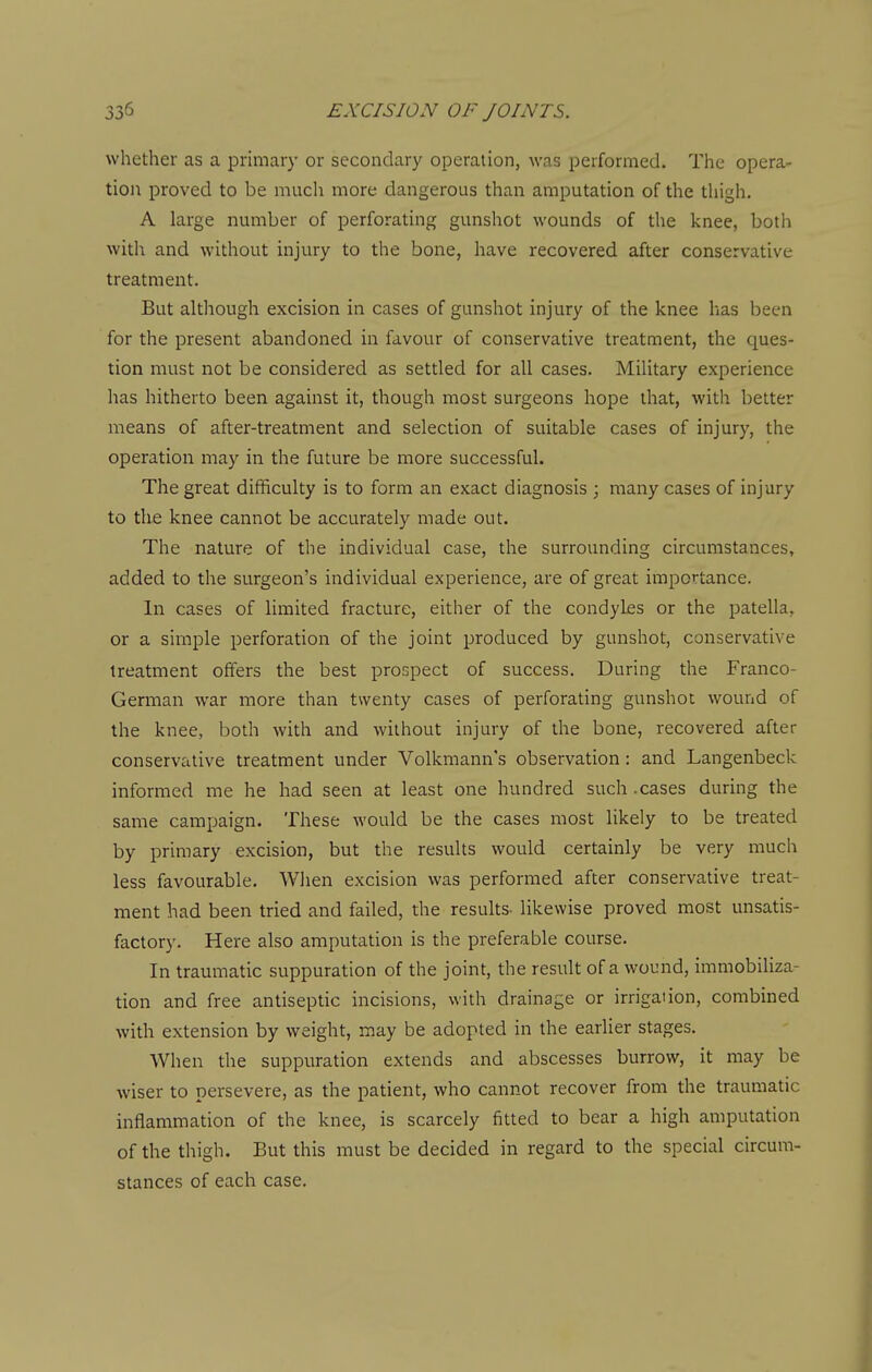 whether as a primary or secondary operation, was performed. The opera- tioi\ proved to be much more dangerous than amputation of the thigh, A large number of perforating gunshot wounds of the knee, both with and without injury to the bone, have recovered after conservative treatment. But although excision in cases of gunshot injury of the knee has been for the present abandoned in favour of conservative treatment, the ques- tion must not be considered as settled for all cases. Military experience has hitherto been against it, though most surgeons hope that, with better means of after-treatment and selection of suitable cases of injury, the operation may in the future be more successful. The great difficulty is to form an exact diagnosis ; many cases of injury to the knee cannot be accurately made out. The nature of the individual case, the surrounding circumstances, added to the surgeon's individual experience, are of great importance. In cases of limited fracture, either of the condyles or the patella, or a simple perforation of the joint produced by gunshot, conservative treatment offers the best prospect of success. During the Franco- German war more than twenty cases of perforating gunshot wound of the knee, both with and without injury of the bone, recovered after conservative treatment under Volkmann's observation : and Langenbeck informed me he had seen at least one hundred such .cases during the same campaign. These would be the cases most Hkely to be treated by primary excision, but the results would certainly be very much less favourable. When excision was performed after conservative treat- ment had been tried and failed, the results- likewise proved most unsatis- factory. Here also amputation is the preferable course. In traumatic suppuration of the joint, the result of a wound, immobiliza- tion and free antiseptic incisions, with drainage or irrigation, combined with extension by weight, may be adopted in the earlier stages. When the suppuration extends and abscesses burrow, it may be wiser to persevere, as the patient, who cannot recover from the traumatic inflammation of the knee, is scarcely fitted to bear a high amputation of the thigh. But this must be decided in regard to the special circum- stances of each case.