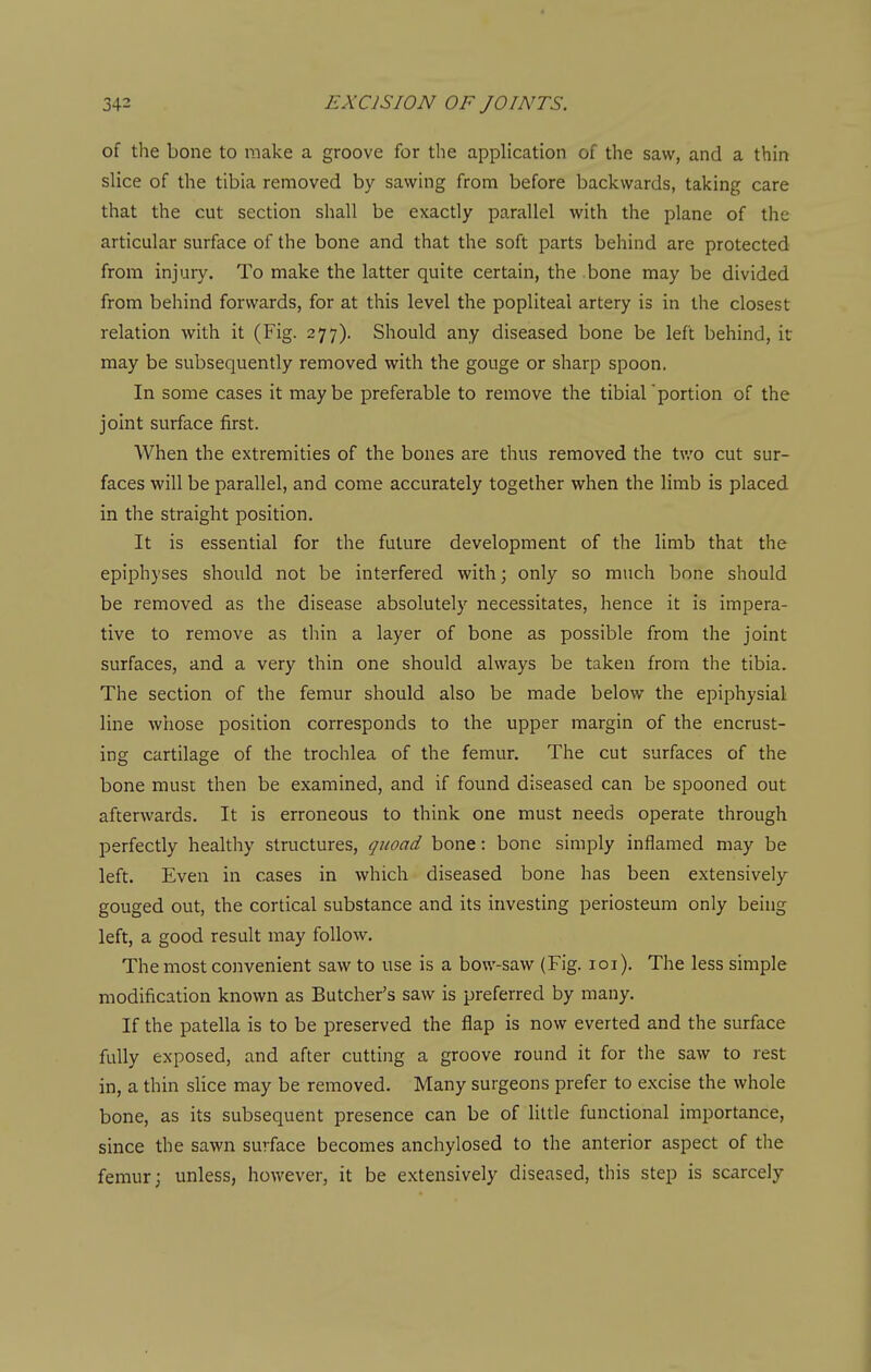 of the bone to make a groove for the appHcation of the saw, and a thin slice of the tibia removed by sawing from before backwards, taking care that the cut section shall be exactly parallel with the plane of the articular surface of the bone and that the soft parts behind are protected from injuiy. To make the latter quite certain, the bone may be divided from behind forwards, for at this level the popliteal artery is in the closest relation with it (Fig. 277). Should any diseased bone be left behind, it may be subsequently removed with the gouge or sharp spoon. In some cases it maybe preferable to remove the tibial'portion of the joint surface first. When the extremities of the bones are thus removed the two cut sur- faces will be parallel, and come accurately together when the limb is placed in the straight position. It is essential for the future development of the limb that the epiphyses should not be interfered with; only so much bnne should be removed as the disease absolutely necessitates, hence it is impera- tive to remove as thin a layer of bone as possible from the joint surfaces, and a very thin one should always be taken from the tibia. The section of the femur should also be made below the epiphysial line whose position corresponds to the upper margin of the encrust- ing cartilage of the trochlea of the femur. The cut surfaces of the bone must then be examined, and if found diseased can be spooned out afterwards. It is erroneous to think one must needs operate through perfectly healthy structures, quoad bone: bone simply inflamed may be left. Even in cases in which diseased bone has been extensively gouged out, the cortical substance and its investing periosteum only being left, a good result may follow. The most convenient saw to use is a bow-saw (Fig. loi). The less simple modification known as Butcher's saw is preferred by many. If the patella is to be preserved the flap is now everted and the surface fully exposed, and after cutting a groove round it for the saw to rest in, a thin slice may be removed. Many surgeons prefer to excise the whole bone, as its subsequent presence can be of little functional importance, since the sawn surface becomes anchylosed to the anterior aspect of the femur; unless, however, it be extensively diseased, this step is scarcely