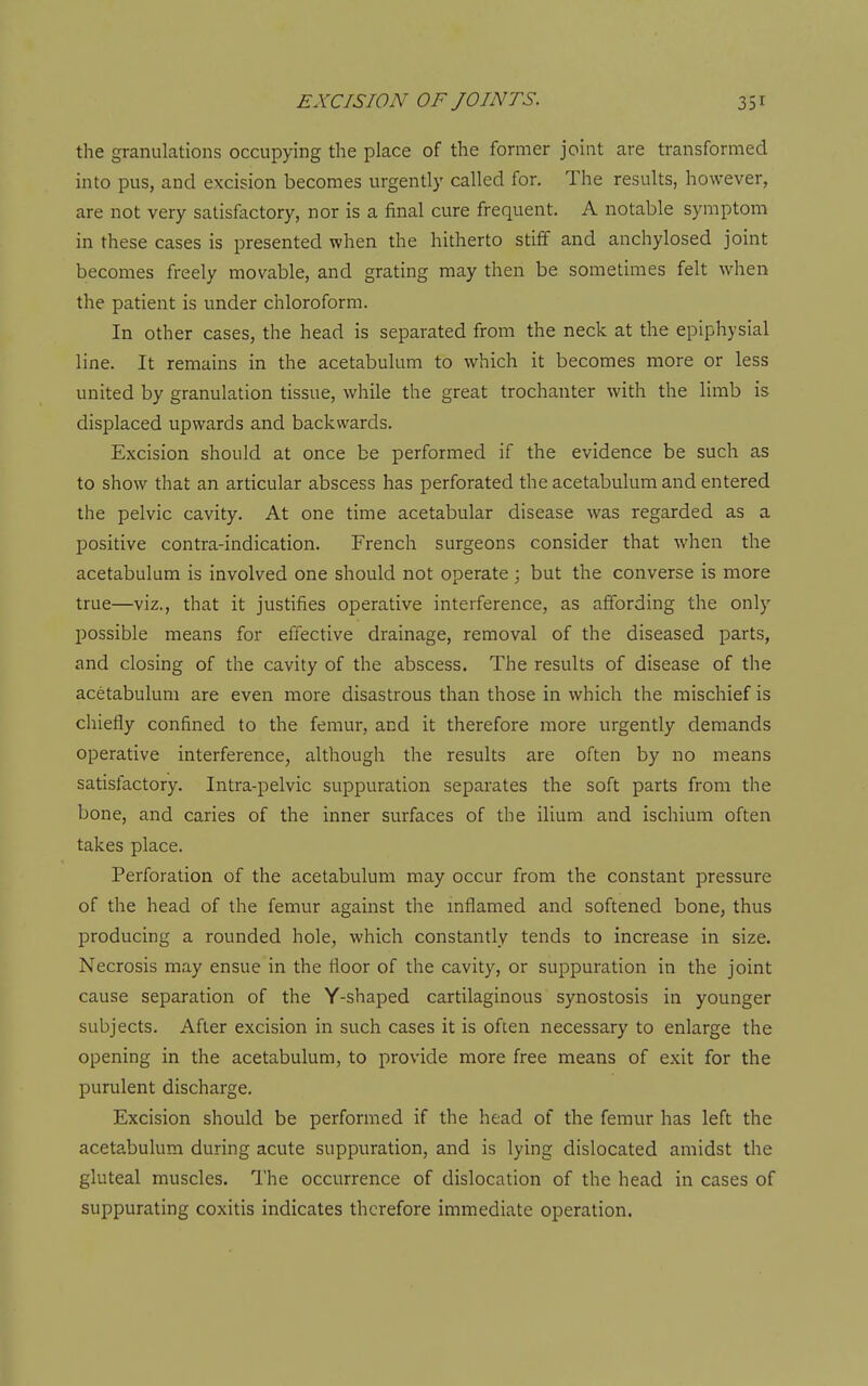 the granulations occupying the place of the former joint are transformed into pus, and excision becomes urgently called for. The results, however, are not very satisfactory, nor is a final cure frequent. A notable symptom in these cases is presented when the hitherto stiff and anchylosed joint becomes freely movable, and grating may then be sometimes felt when the patient is under chloroform. In other cases, the head is separated from the neck at the epiphysial line. It remains in the acetabulum to which it becomes more or less united by granulation tissue, while the great trochanter with the limb is displaced upwards and backwards. Excision should at once be performed if the evidence be such as to show that an articular abscess has perforated the acetabulum and entered the pelvic cavity. At one time acetabular disease was regarded as a positive contra-indication. French surgeons consider that when the acetabulum is involved one should not operate; but the converse is more true—viz., that it justifies operative interference, as affording the only possible means for effective drainage, removal of the diseased parts, and closing of the cavity of the abscess. The results of disease of the acetabulum are even more disastrous than those in which the mischief is chiefly confined to the femur, and it therefore more urgently demands operative interference, although the results are often by no means satislactory. Intra-pelvic suppuration separates the soft parts from the bone, and caries of the inner surfaces of the ilium and ischium often takes place. Perforation of the acetabulum may occur from the constant pressure of the head of the femur against the inflamed and softened bone, thus producing a rounded hole, which constantly tends to increase in size. Necrosis may ensue in the floor of the cavity, or suppuration in the joint cause separation of the Y-shaped cartilaginous synostosis in younger subjects. After excision in such cases it is often necessary to enlarge the opening in the acetabulum, to provide more free means of exit for the purulent discharge. Excision should be performed if the head of the femur has left the acetabulum during acute suppuration, and is lying dislocated amidst the gluteal muscles. The occurrence of dislocation of the head in cases of suppurating coxitis indicates therefore immediate operation.