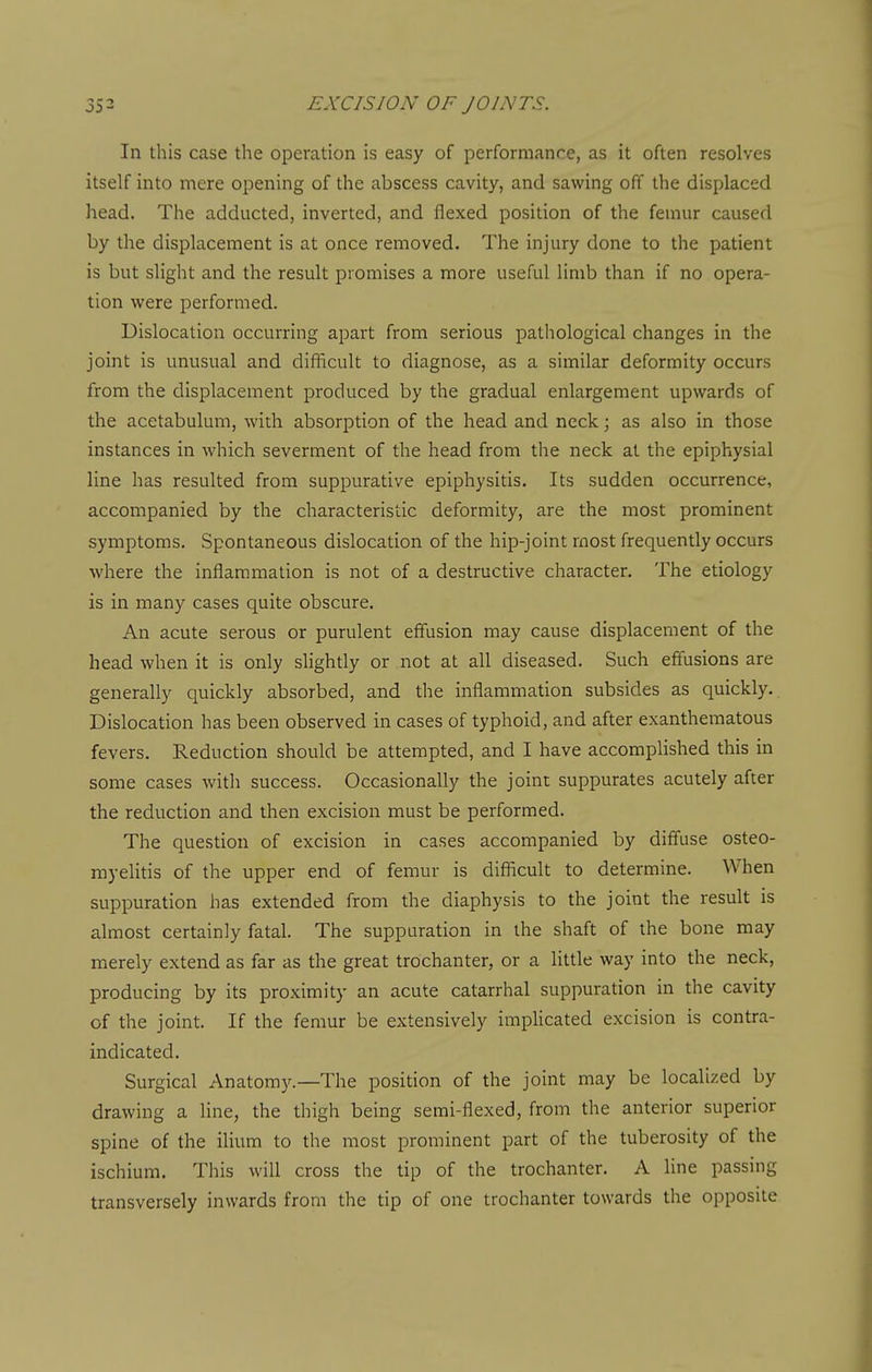 In this case the operation is easy of performance, as it often resolves itself into mere opening of the abscess cavity, and sawing off the displaced head. The adducted, inverted, and flexed position of the femur caused by the displacement is at once removed. The injury done to the patient is but slight and the result promises a more useful limb than if no opera- tion were performed. Dislocation occurring apart from serious pathological changes in the joint is unusual and difficult to diagnose, as a similar deformity occurs from the displacement produced by the gradual enlargement upwards of the acetabulum, with absorption of the head and neck; as also in those instances in which severment of the head from the neck at the epiphysial line has resulted from suppurative epiphysitis. Its sudden occurrence, accompanied by the characteristic deformity, are the most prominent symptoms. Spontaneous dislocation of the hip-joint most frequently occurs where the inflammation is not of a destructive character. The etiology is in many cases quite obscure. An acute serous or purulent effusion may cause displacement of the head when it is only slightly or not at all diseased. Such effusions are generally quickly absorbed, and the inflammation subsides as quickly. Dislocation has been observed in cases of typhoid, and after exanthematous fevers. Reduction should be attempted, and I have accompUshed this in some cases with success. Occasionally the joint suppurates acutely after the reduction and then excision must be performed. The question of excision in cases accompanied by diffuse osteo- myelitis of the upper end of femur is diflicult to determine. When suppuration has extended from the diaphysis to the joint the result is almost certainly fatal. The suppuration in the shaft of the bone may merely extend as far as the great trochanter, or a little way into the neck, producing by its proximity an acute catarrhal suppuration in the cavity of the joint. If the femur be extensively imphcated excision is contra- indicated. Surgical Anatomy.—The position of the joint may be localized by drawing a line, the thigh being semi-flexed, from the anterior superior spine of the ilium to the most prominent part of the tuberosity of the ischium. This will cross the tip of the trochanter. A line passing transversely inwards from the tip of one trochanter towards the opposite