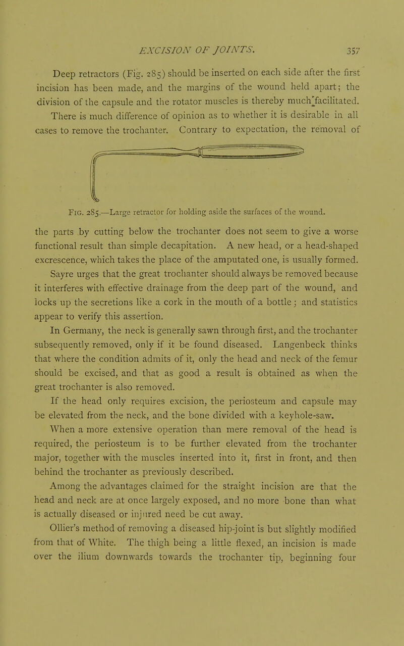 Deep retractors (Fig. 2S5) should be inserted on each side after the first incision has been made, and the margins of the wound held apart; the division of the capsule and the rotator muscles is thereby muchTacilitated. There is much difference of opinion as to whether it is desirable in all cases to remove the trochanter. Contrary to expectation, the removal of Fig. 285.—Large retractor for holding aside the surfaces of the wound. the parts by cutting below the trochanter does not seem to give a worse functional result than simple decapitation. A new head, or a head-shaped excrescence, which takes the place of the amputated one, is usually formed. Sayre urges that the great trochanter should always be removed because it interferes with effective drainage from the deep part of the wound, and locks up the secretions like a cork in the mouth of a bottle; and statistics appear to verify this assertion. In Germany, the neck is generally sawn through first, and the trochanter subsequently removed, only if it be found diseased. Langenbeck thinks that where the condition admits of it, only the head and neck of the femur should be excised, and that as good a result is obtained as when the great trochanter is also removed. If the head only requires excision, the periosteum and capsule may be elevated from the neck, and the bone divided with a keyhole-saw. When a more extensive operation than mere removal of the head is required, the periosteum is to be further elevated from the trochanter major, together with the muscles inserted into it, first in front, and then behind the trochanter as previously described. Among the advantages claimed for the straight incision are that the head and neck are at once largely exposed, and no more bone than what is actually diseased or injured need be cut away. OUier's method of removing a diseased hip-joint is but slightly modified from that of White. The thigh being a little flexed, an incision is made over the ilium downwards towards the trochanter tip, beginning four