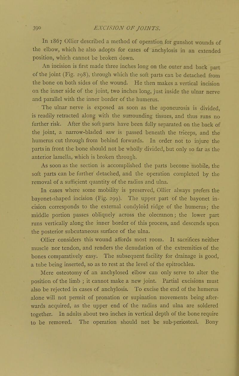 In 186 7 Oilier described a mediod of operation for gunshot wounds of the elbow, which he also adopts for cases of anchylosis in an extended position, which cannot be broken down. An incision is first made three inches long on the outer and back part of the joint (Fig. 398), through which the soft parts can be detached from the bone on both sides of the wound. He then makes a vertical incision on the inner side of the joint, two inches long, just inside the ulnar nerve and parallel with the inner border of the humerus. The ulnar nerve is exposed as soon as the aponeurosis is divided, is readily retracted along with the surrounding tissues, and thus runs no further risk. After the soft parts have been fully separated on the back of the joint, a narrow-bladed saw is passed beneath the triceps, and the humerus cut through from behind forwards. In order not to injure the parts in front the bone should not be wholly divided, but only so far as the anterior lamella, which is broken through. As soon as the section is accomplished the parts become mobile, the soft parts can be further detached, and the operation completed by the removal of a sufficient quantity of the radius and ulna. In cases where some mobility is preserved, Oilier always prefers the bayonet-shaped incision (Fig. 299). The upper part of the bayonet in- cision corresponds to the external condyloid ridge of the humerus; the middle portion passes obliquely across the olecranon; the lower part runs vertically along the inner border of this process, and descends upon the posterior subcutaneous surface of the ulna. Oilier considers this wound affords most room. It sacrifices neither muscle nor tendon, and renders the denudation of the extremities of the bones comparatively easy. The subsequent facility for drainage is good, a tube being inserted, so as to rest at the level of the epitrochlea. Mere osteotomy of an anchylosed elbow can only serve to alter the position of the limb ; it cannot make a new joint. Partial excisions must also be rejected in cases of anchylosis. To excise the end of the humerus alone will not permit of pronation or supination movements being after- wards acquired, as the upper end of the radius and ulna are soldered together. In adults about two inches in vertical depth of the bone require to be removed. The operation should not be sub-periosteal. Bony