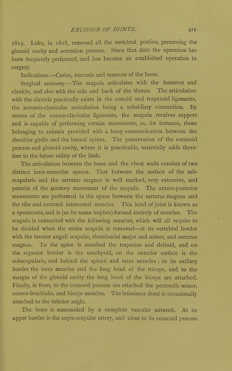 1819. Luke, in 1S28, removed all the vertebral portion, preserving the glenoid cavity and acromion process. Since that date the operation has been frequently performed, and has become an established operation in surgery. Indications.—Caries, necrosis and tumours of the bone. Surgical anatomy.—The scapula articulates with the humerus and clavicle, and also with the side and back of the thorax. The articulation with the clavicle practically exists in the conoid and trapezoid ligaments, the acromio-clavicular articulation being a subsidiary connection. By means of the coraco-clavicular ligaments, the scapula receives support and is capable of performing certain movements, as, for instance, those belonging to animals provided with a bony communication between the shoulder girdle and the haemal spines. The preservation of the coracoid process and glenoid cavity, where it is practicable, materially adds there- fore to the future utility of the limb. The articula.tion between the bone and the chest walls consists of two distinct inter-muscular spaces. That between the surface of the sub- scapularis and the serratus magnus is well marked, very extensive, and permits of the rotatory movement of the scapula. The antero-posterior movements are performed in the space between the serratus magnus and the ribs and external intercostal muscles. This kind of joint is known as a syssarcosis, and is (as its name implies) formed entirely of muscles. The scapula is connected with the following muscles, which will all require to be divided when the entire scapula is removed—at its vertebral border with the levator anguli scapulae, rhomboidei major and minor, and serratus magnus. To the spine is attached the trapezius and deltoid, and on the superior border is the omohyoid, on the anterior surface is the subscapularis, and behind the spinati and teres muscles ; to its axillary border the teres muscles and the long head of the triceps, and to the margin of the glenoid cavity the long head of the biceps are attached. Finally, in front, to the coracoid process are attached the pectoralis minor, coraco-brachialis, and biceps muscles. The latissimus dorsi is occasionally attached to the inferior angle. The bone is surrounded by a complete vascular network. At its upper border is the supra-scapular artery, and close to its coracoid process