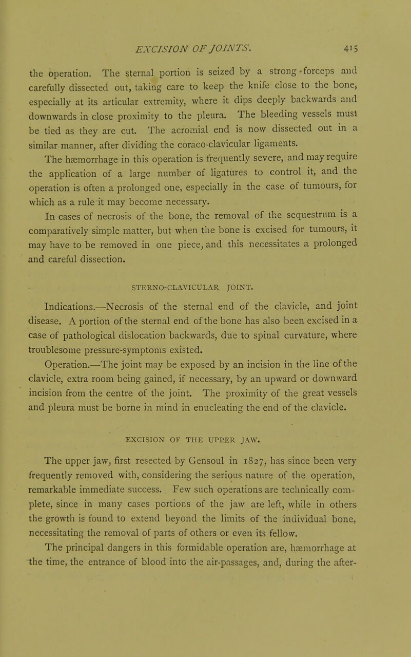 the operation. The sternal portion is seized by a strong-forceps and carefully dissected out, taking care to keep the knife close to the bone, especially at its articular extremity, where it dips deeply backwards and downwards in close proximity to the pleura. The bleeding vessels must be tied as they are cut. The acroaiial end is now dissected out in a similar manner, after dividing the coraco-clavicular ligaments. The hemorrhage in this operation is frequently severe, and may require the application of a large number of ligatures to control it, and the operation is often a prolonged one, especially in the case of tumours, for which as a rule it may become necessary. In cases of necrosis of the boiie, the removal of the sequestrum is a comparatively simple matter, but when the bone is excised for tumours, it may have to be removed in one piece, and this necessitates a prolonged and careful dissection. STERNO-CLAVICULAR JOINT. Indications.—-Necrosis of the sternal end of the clavicle, and joint disease. A portion of the sternal end of the bone has also been excised in a case of pathological dislocation backwards, due to spinal curvature, where troublesome pressure-symptoms existed. Operation.—The joint may be exposed by an incision in the line of the clavicle, extra room being gained, if necessary, by an upward or downward incision from the centre of tlie joint. The proximity of the great vessels and pleura must be borne in mind in enucleating the end of the clavicle. EXCISION OF THE UPPER JAW. The upper jaw, first resected by Gensoul in 1827, has since been very frequently removed with, considering the serious nature of the operation, remarkable immediate success. Few such operations are technically com- plete, since in many cases portions of the jaw are left, while in others the growth is found to extend beyond the limits of the individual bone, necessitating the removal of parts of others or even its fellow. The principal dangers in this formidable operation are, hosmorrhage at the time, the entrance of blood into the air-passages, and, during the after-