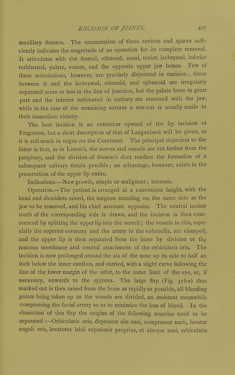maxillary fissures. The enumeration of these cavities and spaces suffi- ciently indicates the magnitude of an operation for its complete removal. It articulates with the frontal, ethmoid, nasal, malar, lachrymal, inferior turbinated, palate, vomer, and the opposite upper jaw bones. Few of these articulations, however, are precisely disjointed in excision; those between it and the lachrymal, ethmoid, and sphenoid are irregularly separated more or less in the line of junction, but the palate bone in great part and the inferior turbinated in entirety are removed with the jaw, while in the case of the remaining sutures a saw-cut is usually made in their immediate vicinity. The best incision is an extension upward of the lip incision of Fergusson, but a short description of that of Langenbeck will be given, as it is still much in vogue on the Continent. The principal objection to the latter is that, as in Liston's, the nerves and vessels are cut farther from the periphery, and the division of Stenon's duct renders the formation of a subsequent salivary fistula possible; an advantage, however, exists in the preservation of the upper lip entire. Indications.—New growth, simple or malignant; necrosis. Operation.—The patient is arranged at a convenient height, with the head and shoulders raised, the surgeon standing on the same side as the jaw to be removed, and his chief assistant opposite. The central incisor tooth of the corresponding side is drawn, and the incision is then com- menced by splitting the upper lip into the nostril; the vessels in this, espe- cially the superior coronary and the artery to the columella, are clamped, and the upper lip is then separated from the bone by division ot the mucous membrane and central attachment of the orbicularis oris. The incision is now prolonged around the ala of the nose up its side to half an inch below the inner canthus, and carried, with a slight curve following the line of the lower margin of the orbit, to the outer limit of the eye, or, if necessary, onwards to the zygoma. The large flap (Fig. 316 iz) thus marked out is then raised from the bone as rapidly as possible, all bleeding points being taken up as the vessels are divided, an assistant meanwhile compressing the facial artery so as to minimize the loss of blood. In the dissection of this flap the origins of the following muscles need to be separated :—Orbicularis oris, depressor alee nasi, compressor naris, levator anguli oris, levatores labii superioris proprius, et aleeque nasi, orbicularis