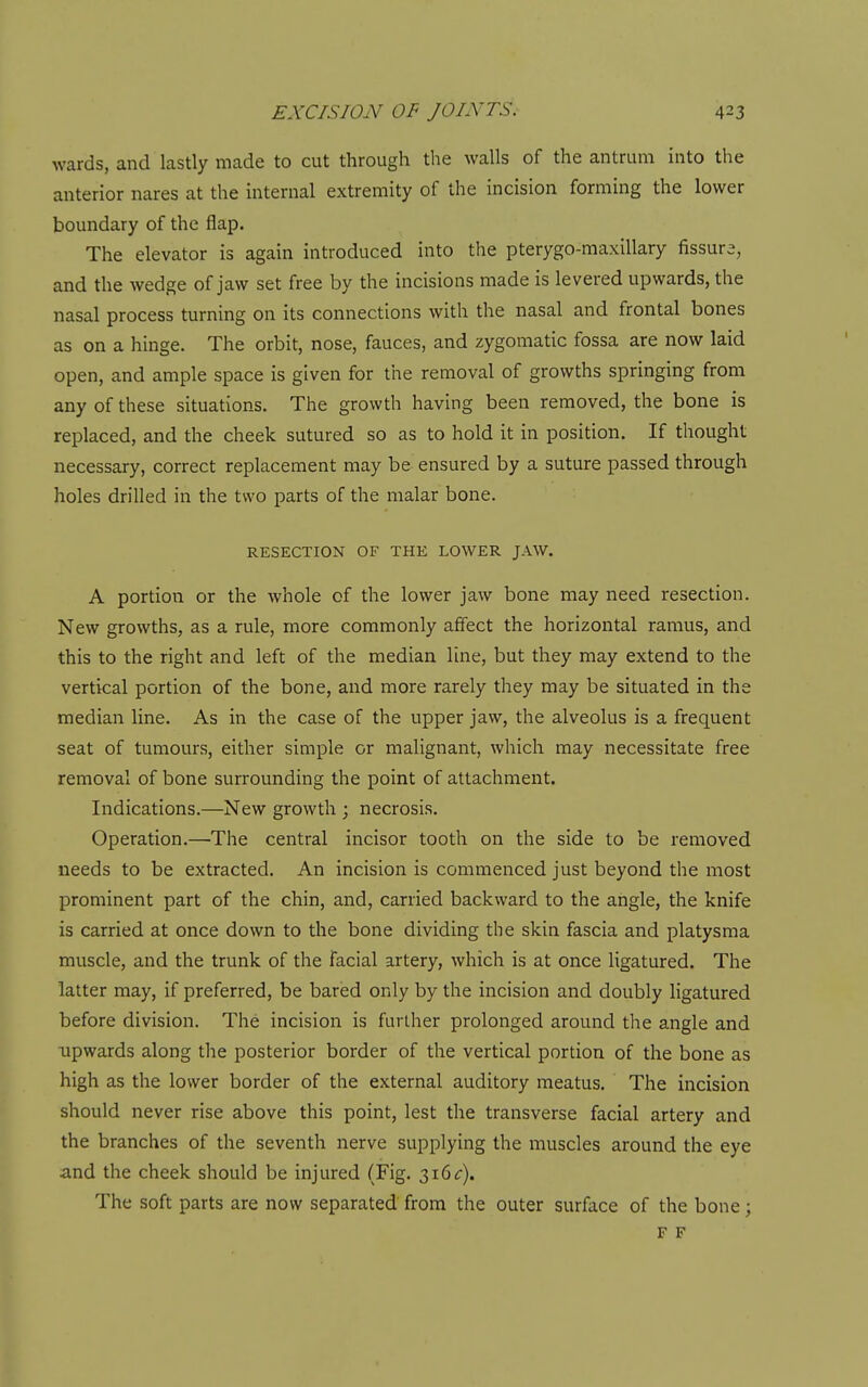 wards, and lastly made to cut through the walls of the antrum into the anterior nares at the internal extremity of the incision forming the lower boundary of the flap. The elevator is again introduced into the pterygo-maxillary fissure, and the wedge of jaw set free by the incisions made is levered upwards, the nasal process turning on its connections with the nasal and frontal bones as on a hinge. The orbit, nose, fauces, and zygomatic fossa are now laid open, and ample space is given for the removal of growths springing from any of these situations. The growth having been removed, the bone is replaced, and the cheek sutured so as to hold it in position. If thought necessary, correct replacement may be ensured by a suture passed through holes drilled in the two parts of the malar bone. RESECTION OF THE LOWER JAW. A portion or the whole of the lower jaw bone may need resection. New growths, as a rule, more commonly affect the horizontal ramus, and this to the right and left of the median line, but they may extend to the vertical portion of the bone, and more rarely they may be situated in the median line. As in the case of the upper jaw, the alveolus is a frequent seat of tumours, either simple or malignant, which may necessitate free removal of bone surrounding the point of attachment. Indications.—New growth ; necrosis. Operation.—The central incisor tooth on the side to be removed needs to be extracted. An incision is commenced just beyond the most prominent part of the chin, and, carried backward to the angle, the knife is carried at once down to the bone dividing the skin fascia and platysma muscle, and the trunk of the facial artery, which is at once ligatured. The latter may, if preferred, be bared only by the incision and doubly ligatured before division. The incision is further prolonged around the angle and upwards along the posterior border of the vertical portion of the bone as high as the lower border of the external auditory meatus. The incision should never rise above this point, lest the transverse facial artery and the branches of the seventh nerve supplying the muscles around the eye and the cheek should be injured (Fig. 316^:). The soft parts are now separated from the outer surface of the bone; F F